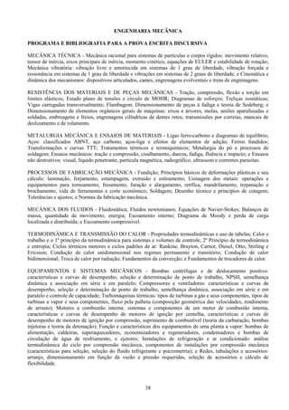 38
ENGENHARIA MECÂNICA
PROGRAMA E BIBLIOGRAFIA PARA A PROVA ESCRITA DISCURSIVA
MECÂNICA TÉCNICA - Mecânica racional para sistemas de partículas e corpos rígidos: movimento relativo,
tensor de inércia, eixos principais de inércia, momento cinético, equações de EULER e estabilidade de rotação;
Mecânica vibratória: vibração livre e amortecida em sistemas de 1 grau de liberdade, vibração forçada e
ressonância em sistemas de 1 grau de liberdade e vibrações em sistemas de 2 graus de liberdade; e Cinemática e
dinâmica dos mecanismos: dispositivos articulados, cames, engrenagens evolventais e trens de engrenagens.
RESISTÊNCIA DOS MATERIAIS E DE PEÇAS MECÂNICAS - Tração, compressão, flexão e torção em
limites elásticos; Estado plano de tensões e círculo de MOHR; Diagramas de esforços; Treliças isostáticas;
Vigas carregadas transversalmente; Flambagem; Dimensionamento de peças à fadiga e teoria de Sodeberg; e
Dimensionamento de elementos orgânicos gerais de máquinas: eixos e árvores, molas, uniões aparafusadas e
soldadas, embreagens e freios, engrenagens cilíndricas de dentes retos, transmissões por correias, mancais de
deslizamento e de rolamento.
METALURGIA MECÂNICA E ENSAIOS DE MATERIAIS - Ligas ferro-carbono e diagramas de equilíbrio;
Aços: classificados ABNT, aço carbono, aços-liga e efeitos de elementos de adição; Ferros fundidos;
Transformações e curvas TTT; Tratamentos térmicos e termoquímicos; Metalurgia do pó e processos de
soldagem; Ensaios mecânicos: tração e compressão, cisalhamento, dureza, fadiga, fluência e impacto; e Ensaios
não destrutivos: visual, líquido penetrante, partícula magnética, radiográfico, ultrassom e correntes parasitas.
PROCESSOS DE FABRICAÇÃO MECÂNICA - Fundição; Princípios básicos de deformações plásticas e seu
cálculo: laminação, forjamento, estampagem, extrusão e estiramento; Usinagem dos metais: operações e
equipamentos para torneamento, fresamento, furação e alargamento, retífica, mandrilamento, trepanação e
brochamento, vida de ferramentas e corte econômico; Soldagem; Desenho técnico e princípios de cotagem;
Tolerâncias e ajustes; e Normas da fabricação mecânica.
MECÂNICA DOS FLUIDOS - Fluidostática; Fluidos newtonianos; Equações de Navier-Stokes; Balanços de
massa, quantidade de movimento, energia; Escoamento interno; Diagrama de Moody e perda de carga
localizada e distribuída; e Escoamento compressível.
TERMODINÂMICA E TRANSMISSÃO DO CALOR - Propriedades termodinâmicas e uso de tabelas; Calor e
trabalho e o 1º princípio da termodinâmica para sistemas e volumes de controle; 2º Princípio da termodinâmica
e entropia; Ciclos térmicos motores e ciclos padrões de ar: Rankine, Brayton, Carnot, Diesel, Otto, Stirling e
Ericsson; Condução de calor unidimensional nos regimes permanente e transitório; Condução de calor
bidimensional; Troca de calor por radiação; Fundamentos da convecção; e Fundamentos de trocadores de calor.
EQUIPAMENTOS E SISTEMAS MECÂNICOS - Bombas centrífugas e de deslocamento positivo:
características e curvas de desempenho, seleção e determinação de ponto de trabalho, NPSH, semelhança
dinâmica e associação em série e em paralelo; Compressores e ventiladores: características e curvas de
desempenho, seleção e determinação de ponto de trabalho, semelhança dinâmica, associação em série e em
paralelo e controle de capacidade; Turbomáquinas térmicas: tipos de turbinas a gás e seus componentes, tipos de
turbinas a vapor e seus componentes, fluxo pela palheta (composição geométrica das velocidades, rendimento
de arrasto); Motores a combustão interna: sistemas e componentes de um motor de combustão interna,
características e curvas de desempenho de motores de ignição por centelha, características e curvas de
desempenho de motores de ignição por compressão, suprimento de combustível (teoria da carburação, bombas
injetoras e teoria da detonação); Função e características dos equipamentos de uma planta a vapor: bombas de
alimentação, caldeiras, superaquecedores, economizadores e regeneradores, condensadores e bombas de
circulação de água de resfriamento, e ejetores; Instalações de refrigeração e ar condicionado: análise
termodinâmica do ciclo por compressão mecânica, componentes de instalações por compressão mecânica
(características para seleção, seleção do fluido refrigerante e psicrometria); e Redes, tubulações e acessórios:
arranjo, dimensionamento em função da vazão e pressão requeridas, seleção de acessórios e cálculo de
flexibilidade.
 