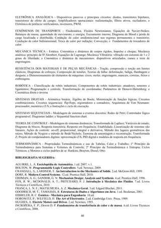 40
ELETRÔNICA ANALÓGICA - Dispositivos passivos e principais circuitos: diodos, transistores bipolares,
transistores de efeito de campo; Amplificadores operacionais: realimentação, filtros ativos, osciladores; e
Eletrônica de potência: retificadores, inversores, PWM.
FENÔMENOS DE TRANSPORTE - Fluidostática. Fluidos Newtonianos; Equações de Navier-Stokes;
Balanços de massa, quantidade de movimento, e energia; Escoamento interno; Diagrama de Mood e perda de
carga localizada e distribuída; Condução de calor unidimencional nos regimes permanentes e transitório;
Condução de calor bidimensional; Troca de calor por radiação; Convecção; e Fundamentos de trocadores de
calor.
MECÂNICA TÉCNICA - Estática. Cinemática e dinâmica de corpos rígidos; Impulso e choque; Mecânica
analítica: princípio de D’Alembert, Equações de Lagrange; Mecânica Vibratória: vibração em sistemas de 1 e 2
graus de liberdade; e Cinemática e dinâmica de mecanismos: dispositivos articulados, cames e trem de
engrenagens.
RESISTÊNCIA DOS MATERIAIS E DE PEÇAS MECÂNICAS - Tração, compressão e torção em limites
elásticos; Diagramas de esforços; Composição de tensões; Teorias de falha: deformação, fadiga, flambagem e
desgaste; e Dimensionamento de elementos de máquinas: eixos, molas, engrenagens, mancais, correias, freios e
embreagens.
ROBÓTICA - Classificação de robôs industriais; Componentes de robôs industriais: atuadores, sensores e
ligamentos; Programação e controle; Transformação de coordenadas; Parâmetros de Denavit-Hartenberg; e
Cinemática direta e inversa.
SISTEMAS DIGITAIS - Aritmética binária; Álgebra de Boole; Minimização de funções lógicas; Circuitos
combinacionais; Circuitos sequenciais: flip-flops, registradores e contadores; Arquitetura de Von Neumann:
processador, memória e E/S; e Instruções e ciclo de execução.
SISTEMAS SEQUENCIAIS - Modelagem de sistemas a eventos discretos; Redes de Petri; Controlador lógico
programável; Diagramas ladder; e Sequential function chart.
TEORIA DE CONTROLE - Modelagem de sistemas dinâmicos; Transformada de Laplace; Variáveis de estado;
Diagrama de blocos; Resposta transitória; Resposta em frequência; Estabilidade; Linearização de sistemas não
lineares; Ações de controle: on-off, proporcional, integral e derivativa; Método dos lugares geométricos das
raízes; Método de Nyquist e método de Bode/Nichols; Teorema da amostragem e reconstrução; Transformada
Z; Projeto de compensadores digitais: aproximação Z/S, PID digital e modelos de resposta em frequência.
TERMODINÂMICA - Propriedades Termodinâmicas e uso de Tabelas; Calor e Trabalho; 1º Princípio da
Termodinâmica para Sistemas e Volumes de Controle; 2º Princípio da Termodinâmica e Entropia; Ciclos
Térmicos; e Motores e ciclos padrões de ar: Rankine, Brayton, Diesel, Otto.
BIBLIOGRAFIA SUGERIDA:
AGUIRRE, L. A. Enciclopédia de Automática. 1.ed. 2007. v.1.
BOLTON, W. Programmable Logic Controllers. 5.ed. Newnes, 2009.
CRANDALL, S., LARDNER, T. An Introduction to the Mechanics of Solids. 2.ed. McGraw-Hill, 1999.
DORF, R. Modern Control Systems. 12.ed. Prentice Hall, 2010.
ERDMAN, A. G.; SANDOR, G. N. Mechanism Design: Analysis and Synthesis. 4.ed. Prentice-Hall, 1996.
FOX, R. W.; MCDONALD, A. T.; PRITCHARD, P. J. Introdução à Mecânica dos Fluidos. 7.ed. Livros
Técnicos e Científicos, 2010.
FRANÇA, L. N. F.; MATSUMURA, A. Z. Mecânica Geral. 3.ed. Edgard Blucher, 2011.
GOODRICH, M. T.; TAMASSIA, R. Estruturas de Dados e Algoritmos em Java. 1.ed. Bookman, 2001.
HIBBELER, R. C. Estática - Mecânica para Engenharia. 10.ed.
HOROWITZ, P.; WILFIELD, H. The Art of Electronics. 2.ed. Cambridge Univ. Press, 1989.
HUGHES, A. Electric Motors and Drives. 2.ed. Newmes, 1993.
INCROPERA, F. P.; Dewitt D. P. Fundamentos de transferência de calor e de massa. 6.ed. Livros Técnicos
e Científicos, 2008.
 