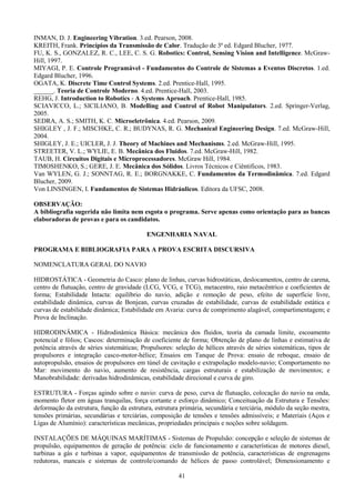 41
INMAN, D. J. Engineering Vibration. 3.ed. Pearson, 2008.
KREITH, Frank. Princípios da Transmissão de Calor. Tradução de 3ª ed. Edgard Blucher, 1977.
FU, K. S., GONZALEZ, R. C., LEE, C. S. G. Robotics: Control, Sensing Vision and Intelligence. McGraw-
Hill, 1997.
MIYAGI, P. E. Controle Programável - Fundamentos do Controle de Sistemas a Eventos Discretos. 1.ed.
Edgard Blucher, 1996.
OGATA, K. Discrete Time Control Systems. 2.ed. Prentice-Hall, 1995.
______. Teoria de Controle Moderno. 4.ed. Prentice-Hall, 2003.
REHG, J. Introduction to Robotics - A Systems Aproach. Prentice-Hall, 1985.
SCIAVICCO, L.; SICILIANO, B. Modelling and Control of Robot Manipulators. 2.ed. Springer-Verlag,
2005.
SEDRA, A. S.; SMITH, K. C. Microeletrônica. 4.ed. Pearson, 2009.
SHIGLEY , J. F.; MISCHKE, C. R.; BUDYNAS, R. G. Mechanical Engineering Design. 7.ed. McGraw-Hill,
2004.
SHIGLEY, J. E.; UICLER, J. J. Theory of Machines and Mechanisms. 2.ed. McGraw-Hill, 1995.
STREETER, V. L.; WYLIE, E. B. Mecânica dos Fluidos. 7.ed. McGraw-Hill, 1982.
TAUB, H. Circuitos Digitais e Microprocessadores. McGraw Hill, 1984.
TIMOSHENKO, S.; GERE, J. E. Mecânica dos Sólidos. Livros Técnicos e Ciêntificos, 1983.
Van WYLEN, G. J.; SONNTAG, R. E.; BORGNAKKE, C. Fundamentos da Termodinâmica. 7.ed. Edgard
Blucher, 2009.
Von LINSINGEN, I. Fundamentos de Sistemas Hidráulicos. Editora da UFSC, 2008.
OBSERVAÇÃO:
A bibliografia sugerida não limita nem esgota o programa. Serve apenas como orientação para as bancas
elaboradoras de provas e para os candidatos.
ENGENHARIA NAVAL
PROGRAMA E BIBLIOGRAFIA PARA A PROVA ESCRITA DISCURSIVA
NOMENCLATURA GERAL DO NAVIO
HIDROSTÁTICA - Geometria do Casco: plano de linhas, curvas hidrostáticas, deslocamentos, centro de carena,
centro de flutuação, centro de gravidade (LCG, VCG, e TCG), metacentro, raio metacêntrico e coeficientes de
forma; Estabilidade Intacta: equilíbrio do navio, adição e remoção de peso, efeito de superfície livre,
estabilidade dinâmica, curvas de Bonjean, curvas cruzadas de estabilidade, curvas de estabilidade estática e
curvas de estabilidade dinâmica; Estabilidade em Avaria: curva de comprimento alagável, compartimentagem; e
Prova de Inclinação.
HIDRODINÂMICA - Hidrodinâmica Básica: mecânica dos fluidos, teoria da camada limite, escoamento
potencial e fólios; Cascos: determinação de coeficiente de forma; Obtenção de plano de linhas e estimativa de
potência através de séries sistemáticas; Propulsores: seleção de hélices através de séries sistemáticas, tipos de
propulsores e integração casco-motor-hélice; Ensaios em Tanque de Prova: ensaio de reboque, ensaio de
autopropulsão, ensaios de propulsores em túnel de cavitação e extrapolação modelo-navio; Comportamento no
Mar: movimento do navio, aumento de resistência, cargas estruturais e estabilização de movimentos; e
Manobrabilidade: derivadas hidrodinâmicas, estabilidade direcional e curva de giro.
ESTRUTURA - Forças agindo sobre o navio: curva de peso, curva de flutuação, colocação do navio na onda,
momento fletor em águas tranquilas, força cortante e esforço dinâmico; Conceituação da Estrutura e Tensões:
deformação da estrutura, função da estrutura, estrutura primária, secundária e terciária, módulo da seção mestra,
tensões primárias, secundárias e terciárias, composição de tensões e tensões admissíveis; e Materiais (Aços e
Ligas de Alumínio): características mecânicas, propriedades principais e noções sobre soldagem.
INSTALAÇÕES DE MÁQUINAS MARÍTIMAS - Sistemas de Propulsão: concepção e seleção de sistemas de
propulsão, equipamentos de geração de potência: ciclo de funcionamento e características de motores diesel,
turbinas a gás e turbinas a vapor, equipamentos de transmissão de potência, características de engrenagens
redutoras, mancais e sistemas de controle/comando de hélices de passo controlável; Dimensionamento e
 
