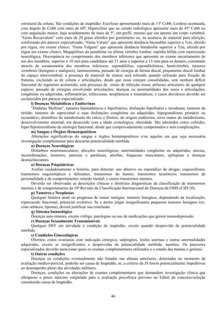 46
estrutural da coluna. São condições de inaptidão: Escoliose apresentando mais de 13º Cobb; Lordose acentuada,
com ângulo de Cobb com mais de 60º; Hipercifose que ao estudo radiológico apresente mais de 45º Cobb ou
com angulação menor, haja acunhamento de mais de 5º, em perfil, mesmo que em apenas um corpo vertebral;
“Genu Recurvatum” com mais de 20 graus aferidos por goniômetro ou, na ausência de material para aferição,
confirmado por parecer especializado; “Genu Varum” que apresente distância bicondilar superior a 7cm, aferido
por régua, em exame clínico; “Genu Valgum” que apresente distância bimaleolar superior a 7cm, aferido por
régua em exame clínico; Megapófises da penúltima ou última vértebra lombar; espinha bífida com repercussão
neurológica; Discrepância no comprimento dos membros inferiores que apresente ao exame encurtamento de
um dos membros, superior a 10 mm para candidatos até 21 anos e superior a 15 mm para os demais, constatado
através de escanometria dos membros inferiores; espondilólise, espondilolistese, hemivértebra, tumores
vertebrais (benignos e malignos), laminectomia, passado de cirurgia de hérnia discal, pinçamento discal lombar
do espaço intervertebral; a presença de material de síntese será tolerado quando utilizado para fixação de
fraturas, excluindo as de coluna e articulações, desde que essas estejam consolidadas, sem nenhum déficit
funcional do segmento acometido, sem presença de sinais de infecção óssea; próteses articulares de qualquer
espécie; passado de cirurgias envolvendo articulações; doenças ou anormalidades dos ossos e articulações,
congênitas ou adquiridas, inflamatórias, infecciosas, neoplásticas e traumáticas; e casos duvidosos deverão ser
esclarecidos por parecer especializado.
l) Doenças Metabólicas e Endócrinas
"Diabetes Mellitus", tumores hipotalâmicos e hipofisários; disfunção hipofisária e tiroideana; tumores da
tiróide; tumores de supra-renal e suas disfunções congênitas ou adquiridas; hipogonadismo primário ou
secundário; distúrbios do metabolismo do cálcio e fósforo, de origem endócrina; erros inatos do metabolismo;
desenvolvimento anormal, em desacordo com a idade cronológica; obesidade. São admitidos cistos coloides,
hiper/hipotireoidismo de etiologia funcional, desde que comprovadamente compensados e sem complicações.
m) Sangue e Órgãos Hematopoiéticos
Alterações significativas do sangue e órgãos hematopoiéticos e/ou aquelas em que seja necessária
investigação complementar para descartar potencialidade mórbida.
n) Doenças Neurológicas
Distúrbios neuromusculares; afecções neurológicas; anormalidades congênitas ou adquiridas; ataxias,
incoordenações, tremores, paresias e paralisias, atrofias, fraquezas musculares, epilepsias e doenças
desmielinizantes.
o) Doenças Psiquiátricas
Avaliar cuidadosamente a história, para detectar: uso abusivo ou esporádico de drogas; esquizofrenia,
transtornos esquizotípicos e delirantes; transtornos do humor; transtornos neuróticos; transtornos de
personalidade e de comportamento; retardo mental; e outros transtornos mentais.
Deverão ser observadas as descrições clínicas e diretrizes diagnósticas da classificação de transtornos
mentais e de comportamento da 10ª Revisão da Classificação Internacional de Doenças da OMS (CID-10).
p) Tumores e Neoplasias
Qualquer história atual ou pregressa de tumor maligno; tumores benignos, dependendo da localização,
repercussão funcional, potencial evolutivo. Se o perito julgar insignificantes pequenos tumores benignos (ex:
cisto sebáceo, lipoma), deverá justificar sua conclusão.
q) Sistema Imunológico
Doenças auto-imunes, exceto vitiligo, patologias ou uso de medicações que gerem imunodepressão.
r) Doenças Sexualmente Transmissíveis
Qualquer DST em atividade é condição de inaptidão, exceto quando desprovida de potencialidade
mórbida.
s) Condições Ginecológicas
Oforites; cistos ovarianos com indicação cirúrgica; salpingites, lesões uterinas e outras anormalidades
adquiridas, exceto se insignificantes e desprovidas de potencialidade mórbida; mastites. Os pareceres
especializados deverão mencionar quais os exames complementares utilizados e o estado das mamas e genitais.
t) Outras condições
Doenças ou condições eventualmente não listadas nas alíneas anteriores, detectadas no momento da
avaliação médico-pericial, poderão ser causa de Inaptidão, se, a critério da JS forem potencialmente impeditivas
ao desempenho pleno das atividades militares.
Doenças, condições ou alterações de exames complementares que demandem investigação clínica que
ultrapasse o prazo máximo estipulado para a avaliação psicofísica previsto no Edital do concurso/seleção
constituirão causa de Inaptidão.
 