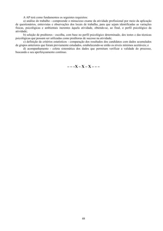 48
A AP terá como fundamentos os seguintes requisitos:
a) análise do trabalho - compreende o minucioso exame da atividade profissional por meio da aplicação
de questionários, entrevistas e observações dos locais de trabalho, para que sejam identificadas as variações
físicas, psicológicas e ambientais inerentes àquela atividade, obtendo-se, ao final, o perfil psicológico da
atividade;
b) seleção de preditores - escolha, com base no perfil psicológico determinado, dos testes e das técnicas
psicológicas que possam ser utilizadas como preditoras de sucesso na atividade;
c) definição de critérios estatísticos - comparação dos resultados dos candidatos com dados acumulados
de grupos anteriores que foram previamente estudados, estabelecendo-se então os níveis mínimos aceitáveis; e
d) acompanhamento - coleta sistemática dos dados que permitam verificar a validade do processo,
buscando o seu aperfeiçoamento contínuo.
– – –X – X – X – – –
 