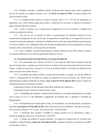 6
3.3.4 - Efetuada a inscrição, o candidato receberá o boleto bancário impresso para realizar o pagamento
da taxa de inscrição, nas agências bancárias, até o dia dia 02 de agosto de 2013, no horário bancário dos
diversos Estados do País.
3.3.5 - O candidato poderá retornar ao local de inscrição, entre o 5º e o 10º dia útil subsequente ao
pagamento, com o boleto bancário pago, para receber o comprovante de inscrição, ou imprimi-lo acessando a
página oficial da DEnsM, na internet.
3.3.6 - Aceita a inscrição, com a comprovação do pagamento da taxa de inscrição, o candidato será
incluído no cadastro de inscritos.
3.3.7 - Em caso de erro ou omissão de dados no preenchimento do formulário fornecido, da não
comprovação do pagamento da taxa de inscrição, do pagamento em duplicidade ou de pagamento da taxa de
inscrição fora do prazo estipulado, a inscrição do candidato não será efetivada, impossibilitando sua participação
no Concurso Público. Caso o pagamento tenha sido efetuado em duplicidade ou estiver enquadrado em uma das
situações citadas anteriormente, o valor pago não será restituído.
3.3.8 - Caso o candidato necessite alterar/atualizar os dados cadastrais (exceto CPF), durante o período
de inscrição, poderá fazê-lo em uma das organizações listadas no Anexo I.
3.4 - DA ISENÇÃO DE PAGAMENTO DA TAXA DE INSCRIÇÃO
3.4.1 - Em conformidade com o Decreto nº 6.593, de 2 de outubro de 2008, haverá isenção do valor da
taxa de inscrição para o candidato que estiver inscrito no Cadastro Único para Programas Sociais do Governo
Federal - CadÚnico, de que trata o Decreto nº 6.135, de 26 de junho de 2007, e for membro de família de baixa
renda, nos termos deste último Decreto.
3.4.2 - O candidato que desejar solicitar a isenção deverá preencher e entregar, em uma das ORDI do
Anexo I, o Requerimento de solicitação de isenção de pagamento de taxa de inscrição, cujo modelo estará
disponibilizado na página da DEnsM, na Internet, entre os dias 01 e 09 de julho de 2013, durante o horário de
atendimento do posto de inscrições, contendo:
a) indicação do Número de Identificação Social (NIS), atribuído pelo CadÚnico; e
b) declaração de que é membro de família de baixa renda.
3.4.3 - O candidato que solicitar a isenção deverá realizar sua inscrição normalmente, de acordo
com os itens 3.2 ou 3.3, não efetuando o pagamento da referida taxa, e aguardar o resultado do
Requerimento.
3.4.4 - O Requerimento de isenção poderá, ainda, ser encaminhado via Carta Registrada, considerada a
data final de postagem em 10 de julho de 2013, para a Diretoria de Ensino da Marinha – Divisão de Inscrição –
Rua Visconde de Itaboraí, nº 69 - Centro - Rio de Janeiro/RJ - CEP 20010-060.
3.4.5 - A declaração falsa sujeitará o candidato às sanções previstas em Lei, aplicando-se, ainda, o
disposto no parágrafo único do art. 10 do Decreto nº 83.936/79.
3.4.6 - A relação dos pedidos de isenção deferidos e os respectivos comprovantes de inscrição serão
divulgados e disponibilizados a partir de 18 de julho de 2013, na página da DEnsM, na Internet e nas ORDI
relacionadas no Anexo I.
 