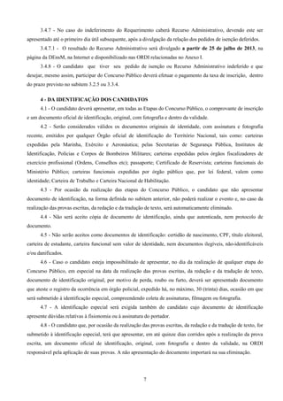 7
3.4.7 - No caso do indeferimento do Requerimento caberá Recurso Administrativo, devendo este ser
apresentado até o primeiro dia útil subsequente, após a divulgação da relação dos pedidos de isenção deferidos.
3.4.7.1 - O resultado do Recurso Administrativo será divulgado a partir de 25 de julho de 2013, na
página da DEnsM, na Internet e disponibilizado nas ORDI relacionadas no Anexo I.
3.4.8 - O candidato que tiver seu pedido de isenção ou Recurso Administrativo indeferido e que
desejar, mesmo assim, participar do Concurso Público deverá efetuar o pagamento da taxa de inscrição, dentro
do prazo previsto no subitem 3.2.5 ou 3.3.4.
4 - DA IDENTIFICAÇÃO DOS CANDIDATOS
4.1 - O candidato deverá apresentar, em todas as Etapas do Concurso Público, o comprovante de inscrição
e um documento oficial de identificação, original, com fotografia e dentro da validade.
4.2 - Serão considerados válidos os documentos originais de identidade, com assinatura e fotografia
recente, emitidos por qualquer Órgão oficial de identificação do Território Nacional, tais como: carteiras
expedidas pela Marinha, Exército e Aeronáutica; pelas Secretarias de Segurança Pública, Institutos de
Identificação, Polícias e Corpos de Bombeiros Militares; carteiras expedidas pelos órgãos fiscalizadores de
exercício profissional (Ordens, Conselhos etc); passaporte; Certificado de Reservista; carteiras funcionais do
Ministério Público; carteiras funcionais expedidas por órgão público que, por lei federal, valem como
identidade; Carteira de Trabalho e Carteira Nacional de Habilitação.
4.3 - Por ocasião da realização das etapas do Concurso Público, o candidato que não apresentar
documento de identificação, na forma definida no subitem anterior, não poderá realizar o evento e, no caso da
realização das provas escritas, da redação e da tradução de texto, será automaticamente eliminado.
4.4 - Não será aceito cópia de documento de identificação, ainda que autenticada, nem protocolo de
documento.
4.5 - Não serão aceitos como documentos de identificação: certidão de nascimento, CPF, título eleitoral,
carteira de estudante, carteira funcional sem valor de identidade, nem documentos ilegíveis, não-identificáveis
e/ou danificados.
4.6 - Caso o candidato esteja impossibilitado de apresentar, no dia da realização de qualquer etapa do
Concurso Público, em especial na data da realização das provas escritas, da redação e da tradução de texto,
documento de identificação original, por motivo de perda, roubo ou furto, deverá ser apresentado documento
que ateste o registro da ocorrência em órgão policial, expedido há, no máximo, 30 (trinta) dias, ocasião em que
será submetido à identificação especial, compreendendo coleta de assinaturas, filmagem ou fotografia.
4.7 - A identificação especial será exigida também do candidato cujo documento de identificação
apresente dúvidas relativas à fisionomia ou à assinatura do portador.
4.8 - O candidato que, por ocasião da realização das provas escritas, da redação e da tradução de texto, for
submetido à identificação especial, terá que apresentar, em até quinze dias corridos após a realização da prova
escrita, um documento oficial de identificação, original, com fotografia e dentro da validade, na ORDI
responsável pela aplicação de suas provas. A não apresentação do documento importará na sua eliminação.
 