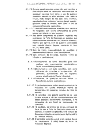 Continuação do EDITAL DA/DRESA nº SD-P 01/2014 Soldado de 1ª Classe – QPM-1/ BM

8.1.1.12 Durante a realização das provas, não será permitida a
comunicação entre os candidatos, nem consultas de
quaisquer espécies, bem como o uso de qualquer
aparelhos eletrônicos e/ou similares (bip, telefone
celular, mobi, relógio do tipo data bank, walkman,
agenda eletrônica, notebook, palmtop, tablet, receptor,
gravador, fones de ouvido), bem como o uso de
calculadora financeira ou científica.
8.1.1.13 O candidato deverá assinalar suas respostas na Folha
de Respostas com caneta esferográfica de ponta
grossa com tinta de cor azul ou preta;
8.1.1.14 Não serão computadas as questões objetivas não
assinaladas na Folha de Respostas, as questões que
contenham mais de uma resposta, emenda ou rasura,
mesmo que legíveis, nem as questões assinaladas
com material diverso daquele constante do item
8.1.1.13 deste Edital;
8.1.1.15 Será de inteira responsabilidade do candidato o
preenchimento correto da Folha de Respostas;
8.1.1.16 Será eliminado do Concurso, mediante Termo de
Infração, o candidato que:
8.1.1.16.1 Comportar-se de forma descortês para com
qualquer dos examinadores, coordenadores,
fiscais ou autoridades presentes;
8.1.1.16.2 Comunicar-se com outro candidato, bem como
utilizar-se de consultas a equipamentos não
permitidos, surpreendido, em ato flagrante,
durante a realização do Exame Intelectual;
8.1.1.16.3 Utilizar-se de quaisquer recursos ilícitos ou
fraudulentos, durante sua realização.
8.1.1.17 O candidato somente poderá se retirar do recinto de
realização do Exame Intelectual depois de
transcorridos 60 (sessenta) minutos do início do
mesmo;
8.1.1.18 O candidato não poderá ausentar-se da sala
durante a prova, a não ser momentaneamente, em
casos especiais, devidamente autorizados, e na
companhia de um fiscal da coordenação do
Concurso;
8.1.1.19 O candidato, ao terminar as provas, entregará ao
fiscal da sala a Folha de Respostas preenchida e
assinada. Se assim não proceder, será excluído do
Concurso mediante o preenchimento do Formulário
do Termo de Infração;
8.1.1.20 O candidato somente poderá levar a prova depois
de transcorridos 3 (três) horas do início da
realização da prova.

10

 