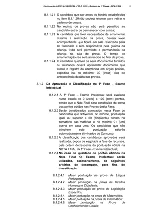 Continuação do EDITAL DA/DRESA nº SD-P 01/2014 Soldado de 1ª Classe – QPM-1/ BM

8.1.1.21 O candidato que sair antes do horário estabelecido
no item 8.1.1.20 não poderá retornar para retirar o
caderno de provas.
8.1.1.22 No recinto de provas não será permitido ao
candidato entrar ou permanecer com armas;
8.1.1.23 A candidata que tiver necessidade de amamentar
durante a realização da prova, deverá levar
acompanhante, que ficará em sala reservada para
tal finalidade e será responsável pela guarda da
criança. Não será permitida a permanência da
criança na sala de prova. O tempo de
amamentação não será acrescido ao final da prova;
8.1.1.24 O candidato que tiver os seus documentos furtados
ou roubados deverá apresentar documento que
ateste o registro da ocorrência em órgão policial,
expedido há, no máximo, 30 (trinta) dias de
antecedência da data das provas.
8.1.2

Da Aprovação e Classificação na 1ª Fase – Exame
Intelectual
8.1.2.1 A 1ª Fase – Exame Intelectual será avaliada
numa escala de 0 (zero) a 100 (cem) pontos,
sendo que a Nota Final será constituída da soma
dos pontos obtidos nas Provas desta Fase;
8.1.2.2 Serão considerados aprovados nesta Fase os
candidatos que obtiverem, no mínimo, pontuação
igual ou superior a 50 (cinqüenta) pontos no
somatório das matérias e no mínimo 01 (um)
acerto em cada uma. Os candidatos que não
atingirem
esta
pontuação
estarão
automaticamente eliminados do Concurso;
8.1.2.3 A classificação dos candidatos aprovados será
realizada, depois de esgotada a fase de recursos,
pela ordem decrescente da pontuação obtida na
NOTA FINAL da 1ª Fase - Exame Intelectual;
8.1.2.4 No caso de igualdade de pontos obtidos na
Nota Final no Exame Intelectual serão
utilizados, sucessivamente, os seguintes
critérios de desempate, para fins de
classificação:
8.1.2.4.1
8.1.2.4.2
8.1.2.4.3
8.1.2.4.4
8.1.2.4.5
8.1.2.4.6

Maior pontuação na prova de Língua
Portuguesa;
Maior pontuação na prova de Direitos
Humanos e Cidadania;
Maior pontuação na prova de Legislação
Específica;
Maior pontuação na prova de Matemática;
Maior pontuação na prova de Informática;
Maior
pontuação
na
Prova
de
Conhecimentos Gerais;

11

 
