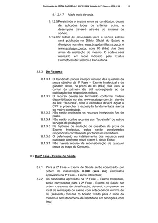 Continuação do EDITAL DA/DRESA nº SD-P 01/2014 Soldado de 1ª Classe – QPM-1/ BM

8.1.2.4.7

Idade mais elevada.

8.1.2.5 Persistindo o empate entre os candidatos, depois
de aplicados todos os critérios acima, o
desempate dar-se-á através do sistema de
sorteio.
8.1.2.6 O Edital de convocação para o sorteio público
será publicado no Diário Oficial do Estado e
divulgado nos sites: www.brigadamilitar.rs.gov.br e
www.exatuspr.com.br, após 03 (três) dias úteis
antes da realização do mesmo. O sorteio será
realizado em local indicado pela Exatus
Promotores de Eventos e Consultoria.

8.1.3

Do Recurso

8.1.3.1 O Candidato poderá interpor recurso das questões da
prova objetiva da 1ª Fase – Exame Intelectual e do
gabarito desta, no prazo de 03 (três) dias úteis, a
contar do primeiro dia útil subseqüente ao da
publicação dos respectivos editais.
8.1.3.2 O recurso deverá ser formulado conforme modelo
disponibilizado no site: www.exatuspr.com.br, através
do link “Recursos”, onde o candidato deverá digitar o
CPF e preencher a exposição fundamentada acerca
do motivo contestado.
8.1.3.3 Não serão analisados os recursos interpostos fora do
prazo.
8.1.3.4 Não serão aceitos recursos por “fac-símile” ou outros
serviços de postagem;
8.1.3.5 Na hipótese de anulação de questões da prova do
Exame Intelectual, estas serão consideradas
respondidas corretamente por todos os candidatos.
8.1.3.6 O deferimento ou indeferimento dos recursos será
publicado conforme prevê o item 5, deste Edital;
8.1.3.7 Não haverá recurso de reconsideração de qualquer
prova ou etapa do Concurso.
8.2 Da 2ª Fase - Exame de Saúde

8.2.1

8.2.2

Para a 2ª Fase – Exame de Saúde serão convocados por
ordem de classificação 6.000 (seis mil) candidatos
aprovados na 1ª Fase – Exame Intelectual;
Os candidatos aprovados na 1ª Fase – Exame Intelectual,
serão convocados para a 2ª Fase - Exame de Saúde por
ordem crescente de classificação, devendo comparecer ao
local de realização do exame com antecedência mínima de
60 (sessenta) minutos do horário fixado para o início do
mesmo e com documento de identidade em condições, com
foto;

12

 