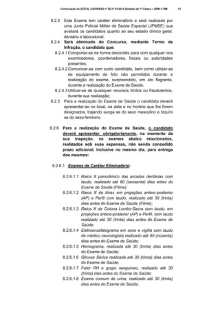 Continuação do EDITAL DA/DRESA nº SD-P 01/2014 Soldado de 1ª Classe – QPM-1/ BM

8.2.3

Este Exame tem caráter eliminatório e será realizado por
uma Junta Policial Militar de Saúde Especial (JPMSE) que
avaliará os candidatos quanto ao seu estado clínico geral,
dentário e laboratorial;
8.2.4 Será eliminado do Concurso, mediante Termo de
Infração, o candidato que:
8.2.4.1 Comportar-se de forma descortês para com qualquer dos
examinadores, coordenadores, fiscais ou autoridades
presentes;
8.2.4.2 Comunicar-se com outro candidato, bem como utilizar-se
de equipamento de foto não permitidos durante a
realização do exame, surpreendido, em ato flagrante,
durante a realização do Exame de Saúde;
8.2.4.3 Utilizar-se de quaisquer recursos ilícitos ou fraudulentos,
durante sua realização;
8.2.5 Para a realização do Exame de Saúde o candidato deverá
apresentar-se no local, na data e no horário que lhe forem
designados, trajando sunga se do sexo masculino e biquíni
se do sexo feminino.
8.2.6 Para a realização do Exame de Saúde, o candidato
deverá apresentar, obrigatoriamente, no momento da
sua inspeção, os exames abaixo relacionados,
realizados sob suas expensas, não sendo concedido
prazo adicional, inclusive no mesmo dia, para entrega
dos mesmos:
8.2.6.1 Exames de Caráter Eliminatório:
8.2.6.1.1 Raios X panorâmico das arcadas dentárias com
laudo, realizado até 60 (sessenta) dias antes do
Exame de Saúde (Filme);
8.2.6.1.2 Raios X de tórax em projeções antero-posterior
(AP) e Perfil com laudo, realizado até 30 (trinta)
dias antes do Exame de Saúde (Filme);
8.2.6.1.3 Raios X de Coluna Lombo-Sacra com laudo, em
projeções antero-posterior (AP) e Perfil, com laudo
realizado até 30 (trinta) dias antes do Exame de
Saúde;
8.2.6.1.4 Eletroencefalograma em sono e vigília com laudo
de médico neurologista realizado até 90 (noventa)
dias antes do Exame de Saúde;
8.2.6.1.5 Hemograma, realizada até 30 (trinta) dias antes
do Exame de Saúde;
8.2.6.1.6 Glicose Sérica realizada até 30 (trinta) dias antes
do Exame de Saúde;
8.2.6.1.7 Fator RH e grupo sanguíneo, realizado até 30
(trinta) dias antes do Exame de Saúde;
8.2.6.1.8 Exame comum de urina, realizado até 30 (trinta)
dias antes do Exame de Saúde;

13

 
