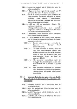 Continuação do EDITAL DA/DRESA nº SD-P 01/2014 Soldado de 1ª Classe – QPM-1/ BM

8.2.6.1.9 Creatinina realizado até 30 (trinta) dias antes do
Exame de Saúde;
8.2.6.1.10 Ergometria (teste ergométrico) realizada até 90
(noventa) dias antes do Exame de Saúde;
8.2.6.1.11 Laudo de exame ginecológico (para candidatas do
sexo feminino) constando descrição de exame
completo, toque vaginal e citopatológico,
atestando normalidade, realizado até 30 (trinta)
dias antes do Exame de Saúde;
8.2.6.1.12 HCG por RIE ou quantitativo (ELISA, EIE,
quimioluminescência
ou
eletroquimioluminescência),
com
resultado
negativo e validade de até 15 (quinze) dias antes
da realização do Exame de Saúde;
8.2.6.1.13 Audiometria Tonal, realizado até 60 (sessenta)
dias antes do Exame de saúde;
8.2.6.1.14 Laudo de Avaliação com Oftalmologista, realizado
até 60 (sessenta) dias antes do Exame de Saúde,
que deverá informar:
8.2.6.1.14.1 Campos visuais normais - perimetria de
Goldman
ou
Campo
Visual
Computadorizado;
8.2.6.1.14.2 Acuidade visual de, no mínimo, 20/30 em
cada olho, separadamente, com ou sem
lentes corretoras. Em caso de necessidade
destas, a visão sem lentes em cada olho
separadamente, deverá ser igual ou
superior a 20/100;
8.2.6.1.14.3 Não apresentar anormalidade maior de
percepção das cores principais; ou seja, teste
de ISHIHARA com no máximo 04 (quatro)
erros;
8.2.6.1.14.4 Não apresentar estrabismo ou qualquer
outra enfermidade ocular que possa evoluir
com dano para a acuidade visual central
ou periférica;
8.2.6.2
Exames Subsidiários, para fins de Saúde
Ocupacional, de caráter informativo, sigiloso e não
eliminatório:
8.2.6.2.1 Anti-HBs, realizado até 30 (trinta) dias antes do
Exame de Saúde;
8.2.6.2.2 HBs Ag, realizado até 30 (trinta) dias antes do
Exame de Saúde;
8.2.6.2.3 Anti-HCV, realizado até 30 (trinta) dias antes do
Exame de Saúde;
8.2.6.2.4 Anti-HBc-IGM, realizado até 30 (trinta) dias antes
do Exame de Saúde.

14

 