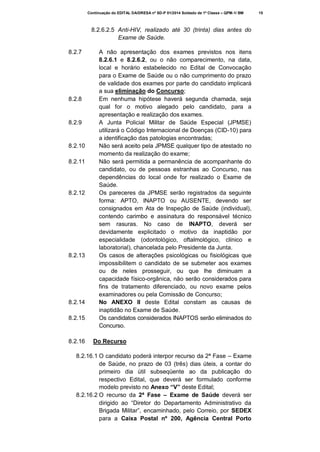 Continuação do EDITAL DA/DRESA nº SD-P 01/2014 Soldado de 1ª Classe – QPM-1/ BM

8.2.6.2.5 Anti-HIV, realizado até 30 (trinta) dias antes do
Exame de Saúde.
8.2.7

8.2.8

8.2.9

8.2.10
8.2.11

8.2.12

8.2.13

8.2.14
8.2.15

8.2.16

A não apresentação dos exames previstos nos itens
8.2.6.1 e 8.2.6.2, ou o não comparecimento, na data,
local e horário estabelecido no Edital de Convocação
para o Exame de Saúde ou o não cumprimento do prazo
de validade dos exames por parte do candidato implicará
a sua eliminação do Concurso;
Em nenhuma hipótese haverá segunda chamada, seja
qual for o motivo alegado pelo candidato, para a
apresentação e realização dos exames.
A Junta Policial Militar de Saúde Especial (JPMSE)
utilizará o Código Internacional de Doenças (CID-10) para
a identificação das patologias encontradas;
Não será aceito pela JPMSE qualquer tipo de atestado no
momento da realização do exame;
Não será permitida a permanência de acompanhante do
candidato, ou de pessoas estranhas ao Concurso, nas
dependências do local onde for realizado o Exame de
Saúde.
Os pareceres da JPMSE serão registrados da seguinte
forma: APTO, INAPTO ou AUSENTE, devendo ser
consignados em Ata de Inspeção de Saúde (individual),
contendo carimbo e assinatura do responsável técnico
sem rasuras. No caso de INAPTO, deverá ser
devidamente explicitado o motivo da inaptidão por
especialidade (odontológico, oftalmológico, clínico e
laboratorial), chancelada pelo Presidente da Junta.
Os casos de alterações psicológicas ou fisiológicas que
impossibilitem o candidato de se submeter aos exames
ou de neles prosseguir, ou que lhe diminuam a
capacidade físico-orgânica, não serão considerados para
fins de tratamento diferenciado, ou novo exame pelos
examinadores ou pela Comissão de Concurso;
No ANEXO II deste Edital constam as causas de
inaptidão no Exame de Saúde.
Os candidatos considerados INAPTOS serão eliminados do
Concurso.
Do Recurso

8.2.16.1 O candidato poderá interpor recurso da 2ª Fase – Exame
de Saúde, no prazo de 03 (três) dias úteis, a contar do
primeiro dia útil subseqüente ao da publicação do
respectivo Edital, que deverá ser formulado conforme
modelo previsto no Anexo “V” deste Edital;
8.2.16.2 O recurso da 2ª Fase – Exame de Saúde deverá ser
dirigido ao “Diretor do Departamento Administrativo da
Brigada Militar”, encaminhado, pelo Correio, por SEDEX
para a Caixa Postal nº 200, Agência Central Porto

15

 