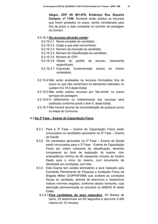 Continuação do EDITAL DA/DRESA nº SD-P 01/2014 Soldado de 1ª Classe – QPM-1/ BM

Alegre, CEP 90 001-970, Endereço Rua Siqueira
Campos, nº 1100. Somente serão aceitos os recursos
que forem postados no prazo, sendo considerada para
fins de prazo a data constante no carimbo de postagem
do Correio.
8.2.16.3 Os recursos deverão conter:
8.2.16.3.1 Nome completo do candidato;
8.2.16.3.2 Cargo a que está concorrendo;
8.2.16.3.3 Número da Inscrição do candidato;
8.2.16.3.4 Número da Classificação do candidato;
8.2.16.3.5 Número do CPF;
8.2.16.3.6 Objeto do pedido de recurso, claramente
especificado;
8.2.16.3.7 Exposição fundamentada acerca do motivo
contestado;
8.2.16.4 Não serão analisados os recursos formulados fora do
prazo ou que não contenham os elementos indicados no
subitem 8.2.16.3 deste Edital.
8.2.16.5 Não serão aceitos recursos por “fac-símile” ou outros
serviços de postagem;
8.2.16.6 O deferimento ou indeferimento dos recursos será
publicado conforme prevê o item 5 deste Edital.
8.2.16.7 Não haverá recurso de reconsideração de qualquer prova
ou etapa do Concurso.
8.3 Da 3ª Fase – Exame de Capacitação Física

Para a 3ª Fase – Exame de Capacitação Física serão
convocados os candidatos aprovados na 2ª Fase – Exame
de Saúde;
8.3.2 Os candidatos aprovados na 2ª Fase – Exame de Saúde
serão convocados para a 3ª Fase - Exame de Capacitação
Física por ordem crescente de classificação, devendo
comparecer ao local de realização do exame, com
antecedência mínima de 60 (sessenta) minutos do horário
fixado para o início do mesmo, com documento de
identidade em condições, com foto;
8.3.3 Este Exame tem caráter eliminatório e será realizado pela
Comissão Permanente de Pesquisa e Avaliação Física da
Brigada Militar (COPPAFI/BM) que avaliará as condições
físicas do candidato, através de exercícios e respectivos
índices mínimos exigidos, conforme abaixo transcrito, cuja
descrição pormenorizada se encontra no ANEXO III deste
Edital:
8.3.3.1 Para candidatos do sexo masculino: 03 flexões de
barra, 35 abdominais em 60 segundos e percorrer 2.400
metros em 12 minutos;
8.3.1

16

 