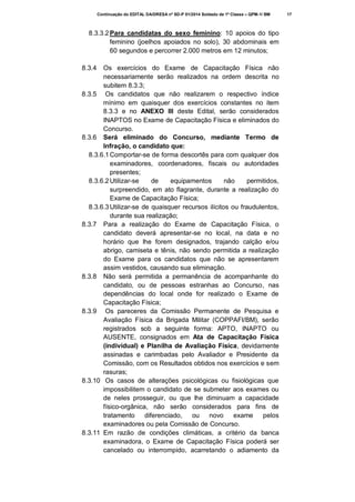 Continuação do EDITAL DA/DRESA nº SD-P 01/2014 Soldado de 1ª Classe – QPM-1/ BM

8.3.3.2 Para candidatas do sexo feminino: 10 apoios do tipo
feminino (joelhos apoiados no solo), 30 abdominais em
60 segundos e percorrer 2.000 metros em 12 minutos;
8.3.4

Os exercícios do Exame de Capacitação Física não
necessariamente serão realizados na ordem descrita no
subitem 8.3.3;
8.3.5 Os candidatos que não realizarem o respectivo índice
mínimo em quaisquer dos exercícios constantes no item
8.3.3 e no ANEXO III deste Edital, serão considerados
INAPTOS no Exame de Capacitação Física e eliminados do
Concurso.
8.3.6 Será eliminado do Concurso, mediante Termo de
Infração, o candidato que:
8.3.6.1 Comportar-se de forma descortês para com qualquer dos
examinadores, coordenadores, fiscais ou autoridades
presentes;
8.3.6.2 Utilizar-se
de
equipamentos
não
permitidos,
surpreendido, em ato flagrante, durante a realização do
Exame de Capacitação Física;
8.3.6.3 Utilizar-se de quaisquer recursos ilícitos ou fraudulentos,
durante sua realização;
8.3.7 Para a realização do Exame de Capacitação Física, o
candidato deverá apresentar-se no local, na data e no
horário que lhe forem designados, trajando calção e/ou
abrigo, camiseta e tênis, não sendo permitida a realização
do Exame para os candidatos que não se apresentarem
assim vestidos, causando sua eliminação.
8.3.8 Não será permitida a permanência de acompanhante do
candidato, ou de pessoas estranhas ao Concurso, nas
dependências do local onde for realizado o Exame de
Capacitação Física;
8.3.9 Os pareceres da Comissão Permanente de Pesquisa e
Avaliação Física da Brigada Militar (COPPAFI/BM), serão
registrados sob a seguinte forma: APTO, INAPTO ou
AUSENTE, consignados em Ata de Capacitação Física
(individual) e Planilha de Avaliação Física, devidamente
assinadas e carimbadas pelo Avaliador e Presidente da
Comissão, com os Resultados obtidos nos exercícios e sem
rasuras;
8.3.10 Os casos de alterações psicológicas ou fisiológicas que
impossibilitem o candidato de se submeter aos exames ou
de neles prosseguir, ou que lhe diminuam a capacidade
físico-orgânica, não serão considerados para fins de
tratamento
diferenciado,
ou
novo
exame
pelos
examinadores ou pela Comissão de Concurso.
8.3.11 Em razão de condições climáticas, a critério da banca
examinadora, o Exame de Capacitação Física poderá ser
cancelado ou interrompido, acarretando o adiamento da

17

 