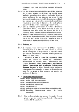 Continuação do EDITAL DA/DRESA nº SD-P 01/2014 Soldado de 1ª Classe – QPM-1/ BM

prova para nova data, estipulada e divulgada através de
edital.
8.3.12 Em nenhuma hipótese haverá segunda chamada, seja qual
for o motivo alegado. O candidato não poderá alegar
qualquer desconhecimento sobre a realização da prova
como justificativa de sua ausência ou atraso. O não
comparecimento à prova, no horário determinado em Edital,
por qualquer que seja o motivo, caracterizará desistência e
resultará na eliminação do Concurso. Não será aplicada
prova fora do dia, horário e local designados em Edital.
8.3.13 Caso o candidato queira desistir de realizar o Exame de
Capacitação Física, após haver assinado a Lista de
Presenças, este fato deverá ser lavrado em ata e o
candidato deverá assiná-la, restando eliminado do certame.
8.3.14 A COPPAFI/BM e a Comissão dos Concursos ficam isentas
de qualquer responsabilidade em decorrência de acidente
que possa vir a sofrer o candidato durante ou após a
realização dos testes da Prova de Capacitação Física.
8.3.15 Do Recurso:
8.3.16 O candidato poderá interpor recurso da 3ª Fase – Exame
Físico no prazo de 03 (três) dias úteis, a contar do primeiro
dia útil subseqüente ao da publicação do respectivo Edital,
que deverá ser formulado conforme modelo previsto no
Anexo “V” deste Edital;
8.3.17 O recurso da 3ª Fase – Exame de Capacitação Física
deverá ser dirigido ao “Diretor do Departamento
Administrativo da Brigada Militar”, encaminhado, pelo
Correio, por SEDEX para a Caixa Postal nº 200, Agência
Central Porto Alegre, CEP 90 001-970, Endereço Rua
Siqueira Campos, nº 1100. Somente serão aceitos os
recursos que forem postados no prazo, sendo considerada
para fins de prazo a data constante no carimbo de
postagem do Correio.
8.3.18 Os recursos deverão conter:
8.3.18.1 Nome completo do candidato;
8.3.18.2 Cargo a que está concorrendo;
8.3.18.3 Número da Inscrição do candidato;
8.3.18.4 Número da Classificação;
8.3.18.5 Número do CPF;
8.3.18.6 Objeto do pedido de recurso, claramente especificado;
8.3.18.7 Exposição
fundamentada
acerca
do
motivo
contestado;
8.3.19

Não serão analisados os recursos formulados fora do
prazo ou que não contenham os elementos indicados no
subitem 8.3.18 deste Edital.

18

 