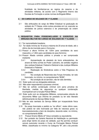 Continuação do EDITAL DA/DRESA nº SD-P 01/2014 Soldado de 1ª Classe – QPM-1/ BM

finalidade de familiarizar-se ao regime da caserna e às
atividades militares, de acordo com o Regimento Interno das
Escolas de Formação e outras normas da Brigada Militar.
2.
2.1

DO CARGO DE SOLDADO DE 1ª CLASSE
São atribuições do cargo de Militar Estadual na graduação de
soldado de 1ª Classe, entre outras previstas em Lei, executar as
atividades de polícia ostensiva e de preservação da ordem
pública.

3. REQUISITOS PARA POSSE/INCLUSÃO E EXERCÍCIO NA
BRIGADA MILITAR NO CARGO DE SOLDADO DE 1ª CLASSE
3.1 Ter nacionalidade brasileira;
3.2 Ter idade mínima de 18 anos e máxima de 25 anos de idade, até o
último dia da inscrição para o Concurso;
3.3 Possuir a altura mínima de 1,65m para candidatos do sexo
masculino, e 1,60m para candidatas do sexo feminino;
3.4 Possuir ilibada conduta pública e privada a ser comprovada
mediante:
3.4.1
Apresentação de atestado de bons antecedentes, de
alvará de folha corrida do Poder Judiciário, de certidão negativa
das Justiças Estadual, Federal e Eleitoral e das Justiças Militares
Estaduais e Federais;
3.4.2
Realização de Sindicância sobre a Vida Pregressa do
candidato;
3.4.3
Na condição de Reservista das Forças Armadas, ter sido
licenciado, no mínimo, no comportamento “BOM”;
3.4.4
Na condição de ex-servidor, não ter sido demitido;
3.5 Estar quite com as obrigações eleitorais;
3.6 Não estar respondendo a processo criminal;
3.7 Não ter sofrido condenação criminal com pena privativa de
liberdade, medida de segurança ou qualquer condenação
incompatível com a função Policial Militar;
3.8 Estar quite com as obrigações Militares, comprovadas através de
documento Militar que informe ter prestado ou ter sido liberado
definitivamente do Serviço Militar Inicial;
3.9 Não ter sido isentado do Serviço Militar por incapacidade física
definitiva;
3.10 Se praça licenciada a pedido ou “ex officio”, neste último caso,
não poderá ter sido licenciada por falta de natureza grave ou
licenciada/excluída a bem da disciplina, devendo estar, no mínimo,
no comportamento BOM;
3.11
Possuir Ensino Médio (2º Grau) completo ou equivalente;
3.12 Ser portador de Carteira Nacional de Habilitação ou permissão
para dirigir dentro do prazo de validade, que lhe permita conduzir
veículo automotor durante o Curso de Formação Básica Policial
Militar, classificada no mínimo na Categoria "B", até o dia previsto

2

 