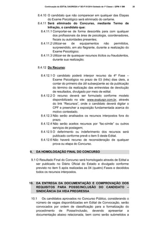 Continuação do EDITAL DA/DRESA nº SD-P 01/2014 Soldado de 1ª Classe – QPM-1/ BM

8.4.10 O candidato que não comparecer em qualquer das Etapas
do Exame Psicológico será eliminado do certame.
8.4.11 Será eliminado do Concurso, mediante Termo de
Infração, o candidato que:
8.4.11.1 Comportar-se de forma descortês para com qualquer
dos profissionais da área de psicologia, coordenadores,
fiscais ou autoridades presentes;
8.4.11.2 Utilizar-se
de
equipamentos
não
permitidos,
surpreendido, em ato flagrante, durante a realização do
Exame Psicológico;
8.4.11.3 Utilizar-se de quaisquer recursos ilícitos ou fraudulentos,
durante sua realização;
8.4.12 Do Recurso:
8.4.12.1 O candidato poderá interpor recurso da 4ª Fase –
Exame Psicológico no prazo de 03 (três) dias úteis, a
contar do primeiro dia útil subseqüente ao da publicação
do término da realização das entrevistas de devolução
de resultados, divulgado por meio de edital.
8.4.12.2 O recurso deverá ser formulado conforme modelo
disponibilizado no site: www.exatuspr.com.br, através
do link “Recursos”, onde o candidato deverá digitar o
CPF e preencher a exposição fundamentada acerca do
motivo contestado.
8.4.12.3 Não serão analisados os recursos interpostos fora do
prazo.
8.4.12.4 Não serão aceitos recursos por “fac-símile” ou outros
serviços de postagem;
8.4.12.5 O deferimento ou indeferimento dos recursos será
publicado conforme prevê o item 5 deste Edital.
8.4.12.6 Não haverá recurso de reconsideração de qualquer
prova ou etapa do Concurso.
9.

DA HOMOLOGAÇÃO FINAL DO CONCURSO

9.1 O Resultado Final do Concurso será homologado através de Edital a
ser publicado no Diário Oficial do Estado e divulgado conforme
previsto no item 5 após realizadas as 04 (quatro) Fases e decididos
todos os recursos interpostos.

10. DA ENTREGA DA DOCUMENTAÇÃO E COMPROVAÇÃO DOS
REQUISITOS PARA POSSE/INCLUSÃO DO CANDIDATO –
SINDICÂNCIA DA VIDA PREGRESSA
10.1
Os candidatos aprovados no Concurso Público, considerando o
número de vagas disponibilizadas em Edital de Convocação, serão
convocados por ordem de classificação para a formalização do
procedimento de Posse/inclusão, devendo apresentar a
documentação abaixo relacionada, bem como serão submetidos a

20

 