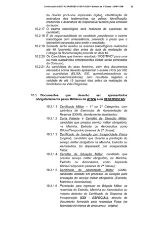 Continuação do EDITAL DA/DRESA nº SD-P 01/2014 Soldado de 1ª Classe – QPM-1/ BM

10.2.17
10.2.18

10.2.19

10.2.20

10.2.21

do doador (inclusive impressão digital); identificação de
assinatura das testemunhas da coleta; identificação,
credencial e assinatura do responsável técnico pela emissão
do laudo;
O exame toxicológico será realizado às expensas do
candidato;
É de responsabilidade do candidato providenciar o exame
toxicológico com antecedência, prevendo o prazo que o
laboratório necessita para emitir o resultado;
Somente serão aceitos os exames toxicológicos realizados
até 40 (quarenta) dias antes da data da realização da
Entrega da Documentação prevista no item 10.
Os Candidatos que tiverem resultado “POSITIVO” para uma
ou mais substâncias entorpecentes ilícitas serão eliminados
do Concurso;
As candidatas do sexo feminino, além dos documentos
elencados acima deverão apresentar o exame HCG por RIE
ou quantitativo (ELISA, EIE, quimioluminescência ou
eletroquimioluminescência), com resultado negativo e
validade de até 15 (quinze) dias antes da realização da
Sindicância da Vida Pregressa;

10.3 Documentos
que
deverão
ser
apresentados
obrigatoriamente pelos Militares da ATIVA e/ou RESERVISTAS:
10.3.1.1 Certificado Militar – 1ª ou 2ª Categorias, com
carimbos de Exercícios de Apresentação da
Reserva (EXAR), devidamente atualizados;
10.3.1.2 Carta Patente e Certidão de Situação Militar,
candidato que prestou serviço militar obrigatório,
na Marinha, Exército ou Aeronáutica como
Oficial/Temporário (reserva de 2ª classe);
10.3.1.3 Certificado de Isenção por Incapacidade Física
(original), candidato que durante a prestação do
serviço militar obrigatório na Marinha, Exército ou
Aeronáutica, foi dispensado por incapacidade
física;
10.3.1.4 Certidão de Situação Militar, candidato que
prestou serviço militar obrigatório, na Marinha,
Exército ou Aeronáutica, como Aspirante
Oficial/Temporário (reserva de 2ª Classe);
10.3.1.5 Certificado de Alistamento Militar (CAM),
candidato alistado em processo de Seleção para
prestação do serviço militar obrigatório (Exército,
Marinha e Aeronáutica);
10.3.1.6 Permissão para ingressar na Brigada Militar, se
reservista do Exército, Marinha ou Aeronáutica ou
mesmo detentor do Certificado de Dispensa de
Incorporação (CDI - ESPECIAL), através de
documento fornecido pela respectiva Força (se
licenciado há menos de cinco anos) - original;

22

 