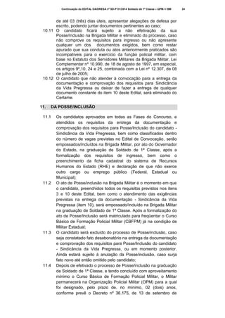 Continuação do EDITAL DA/DRESA nº SD-P 01/2014 Soldado de 1ª Classe – QPM-1/ BM

de até 03 (três) dias úteis, apresentar alegações de defesa por
escrito, podendo juntar documentos pertinentes ao caso;
10.11 O candidato ficará sujeito a não efetivação da sua
Posse/inclusão na Brigada Militar e eliminado do processo, caso
não comprove os requisitos para ingresso ou não apresente
qualquer um dos documentos exigidos, bem como restar
apurado que sua conduta ou atos anteriormente praticados são
incompatíveis para o exercício da função policial militar, com
base no Estatuto dos Servidores Militares da Brigada Militar, Lei
Complementar nº 10.990, de 18 de agosto de 1997, em especial,
os artigos 9º,10, 24 e 25, combinada com a Lei nº 12.307, de 08
de julho de 2005;
10.12 O candidato que não atender à convocação para a entrega da
documentação e comprovação dos requisitos para Sindicância
da Vida Pregressa ou deixar de fazer a entrega de qualquer
documento constante do item 10 deste Edital, será eliminado do
Certame.
11.

DA POSSE/INCLUSÃO

11.1

11.2

11.3

11.4

Os candidatos aprovados em todas as Fases do Concurso, e
atendidos os requisitos da entrega da documentação e
comprovação dos requisitos para Posse/Inclusão do candidato Sindicância da Vida Pregressa, bem como classificados dentro
do número de vagas previstas no Edital de Convocação, serão
empossados/incluídos na Brigada Militar, por ato do Governador
do Estado, na graduação de Soldado de 1ª Classe, após a
formalização dos requisitos de ingresso, bem como o
preenchimento da ficha cadastral do sistema de Recursos
Humanos do Estado (RHE) e declaração de que não exerce
outro cargo ou emprego público (Federal, Estadual ou
Municipal);
O ato de Posse/inclusão na Brigada Militar é o momento em que
o candidato, preenchidos todos os requisitos previstos nos itens
3 e 10 deste Edital, bem como o atendimento das exigências
previstas na entrega da documentação - Sindicância da Vida
Pregressa (item 10), será empossado/incluído na Brigada Militar
na graduação de Soldado de 1ª Classe. Após a formalização do
ato de Posse/Inclusão será matriculado para freqüentar o Curso
Básico de Formação Policial Militar (CBFPM) já na condição de
Militar Estadual;
O candidato será excluído do processo de Posse/inclusão, caso
seja constatado fato desabonatório na entrega da documentação
e comprovação dos requisitos para Posse/Inclusão do candidato
- Sindicância da Vida Pregressa, ou em momento posterior.
Ainda estará sujeito à anulação da Posse/inclusão, caso surja
fato novo até então omitido pelo candidato;
Depois de efetivado o processo de Posse/inclusão na graduação
de Soldado de 1ª Classe, e tendo concluído com aproveitamento
mínimo o Curso Básico de Formação Policial Militar, o Militar
permanecerá na Organização Policial Militar (OPM) para a qual
foi designado, pelo prazo de, no mínimo, 02 (dois) anos,
conforme prevê o Decreto nº 36.175, de 13 de setembro de

24

 