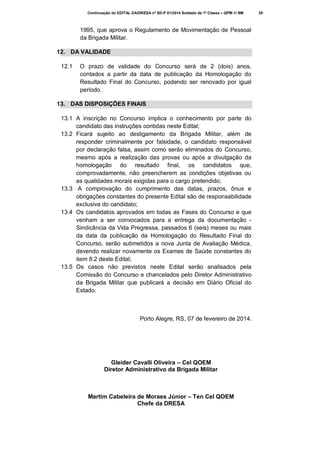 Continuação do EDITAL DA/DRESA nº SD-P 01/2014 Soldado de 1ª Classe – QPM-1/ BM

1995, que aprova o Regulamento de Movimentação de Pessoal
da Brigada Militar.
12. DA VALIDADE
12.1

O prazo de validade do Concurso será de 2 (dois) anos,
contados a partir da data de publicação da Homologação do
Resultado Final do Concurso, podendo ser renovado por igual
período.

13. DAS DISPOSIÇÕES FINAIS
13.1 A inscrição no Concurso implica o conhecimento por parte do
candidato das instruções contidas neste Edital;
13.2 Ficará sujeito ao desligamento da Brigada Militar, além de
responder criminalmente por falsidade, o candidato responsável
por declaração falsa, assim como serão eliminados do Concurso,
mesmo após a realização das provas ou após a divulgação da
homologação do resultado final, os candidatos que,
comprovadamente, não preencherem as condições objetivas ou
as qualidades morais exigidas para o cargo pretendido;
13.3 A comprovação do cumprimento das datas, prazos, ônus e
obrigações constantes do presente Edital são de responsabilidade
exclusiva do candidato;
13.4 Os candidatos aprovados em todas as Fases do Concurso e que
venham a ser convocados para a entrega da documentação Sindicância da Vida Pregressa, passados 6 (seis) meses ou mais
da data da publicação da Homologação do Resultado Final do
Concurso, serão submetidos a nova Junta de Avaliação Médica,
devendo realizar novamente os Exames de Saúde constantes do
item 8.2 deste Edital;
13.5 Os casos não previstos neste Edital serão analisados pela
Comissão do Concurso e chancelados pelo Diretor Administrativo
da Brigada Militar que publicará a decisão em Diário Oficial do
Estado.

Porto Alegre, RS, 07 de fevereiro de 2014.

Gleider Cavalli Oliveira – Cel QOEM
Diretor Administrativo da Brigada Militar

Martim Cabeleira de Moraes Júnior – Ten Cel QOEM
Chefe da DRESA

25

 