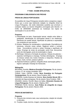 Continuação do EDITAL DA/DRESA nº SD-P 01/2014 Soldado de 1ª Classe – QPM-1/ BM

ANEXO I
1ª FASE - EXAME INTELECTUAL
PROGRAMA E BIBLIOGRAFIA DAS PROVAS
PROVA DE LÍNGUA PORTUGUESA
As questões de Língua Portuguesa versarão sobre o programa a seguir.
Ainda que a prova seja totalmente redigida na ortografia oficial da
Língua Portuguesa, não serão elaboradas questões que envolvam o
conteúdo relativo ao Acordo Ortográfico promulgado pelo Decreto n.º
6.583, de 29/09/2008 (sobretudo as mudanças nas regras de
acentuação e no uso do hífen).
Programa
1) Interpretação de texto. Organização textual: relação entre idéias e
parágrafos. Identificação de informações literais e de inferências.
Elementos de coesão textual. Significado de palavras e expressões
nos contextos em que ocorrem.
2) Sintaxe. Relações de coordenação e subordinação. Equivalência de
estruturas, incluindo vozes verbais. Regência verbal e nominal.
Crase. Concordância nominal e verbal. Emprego e significado de
nexos. Emprego de sinais de pontuação: ponto final, dois-pontos,
ponto de interrogação, ponto de exclamação e vírgula.
3) Morfologia. Estrutura e formação de palavras. Classes de palavras –
aspectos morfológicos e emprego. Famílias etimológicas. Emprego
de tempos verbais dos modos Indicativo e Subjuntivo. Flexões de
tempo, modo, número, pessoa e gênero.
4) Aspectos fonéticos e gráficos: ortografia oficial; acentuação gráfica –
regras e aplicação. Emprego de maiúsculas.
Bibliografia
BECHARA, Evanildo. Moderna Gramática Portuguesa. Rio de Janeiro:
Lucerna, 37. ed. revista e ampliada, 2001.
CUNHA, Celso; CINTRA, Lindley. Nova Gramática do Português
Contemporâneo. Rio de Janeiro: Nova Fronteira, 2001.
FERREIRA, Aurélio Buarque de Holanda. Novo Aurélio Século XXI: o
dicionário da língua portuguesa. Rio de Janeiro: Nova Fronteira, 1999.
HOUAISS, Antonio; VILLAR, Mauro de Salles. Dicionário Houaiss da
Língua Portuguesa. Rio de Janeiro: Objetiva, 2001.
PROENÇA FILHO, Domício. Guia Prático da ortografia da Língua
Portuguesa. Rio de Janeiro: Record, 2009.

PROVA DE MATEMÁTICA
Programa
1) Conjunto dos números reais, seus subconjuntos, relação de inclusão
e intervalos.
2) Funções: noção, domínio, imagem, representação gráfica.

26

 