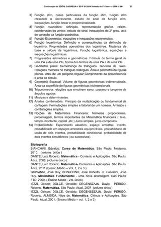 Continuação do EDITAL DA/DRESA nº SD-P 01/2014 Soldado de 1ª Classe – QPM-1/ BM

3) Função afim, casos particulares da função afim, função afim
crescente e decrescente, estudo do sinal da função afim,
inequações, função linear e proporcionalidade.
4) Função quadrática: definição, representação gráfica, raízes,
coordenadas do vértice, estudo do sinal, inequações do 2º grau, taxa
de variação da função quadrática.
5) Função Exponencial, equações e inequações exponenciais.
6) Função logarítmica: Definição e consequências da definição de
logaritmo. Propriedades operatórias dos logaritmos, Mudança de
base e cálculo de logaritmos, Função logarítmica, equações e
inequações logarítmicas.
7) Progressões aritméticas e geométricas. Fórmula do termo geral de
uma PA e de uma PG. Soma dos termos de uma PA e de uma PG.
8) Geometria plana: Semelhança de triângulos. Teorema de Tales.
Relações métricas no triângulo retângulo. Área e perímetro de figuras
planas. Área de um polígono regular Comprimento da circunferência
e área do círculo.
9) Geometria Espacial: Volume de figuras geométricas tridimensionais.
Área da superfície de figuras geométricas tridimensionais
10) Trigonometria: relações que envolvem seno, cosseno e tangente de
ângulos agudos.
11) Matrizes e determinantes.
12) Análise combinatória: Princípio da multiplicação ou fundamental da
contagem. Permutações simples e fatorial de um número. Arranjos e
combinações simples.
13) Noções de Matemática Financeira: Números proporcionais,
porcentagem, termos importantes da Matemática financeira ( taxa,
tempo, montante, capital ,etc.) Juros simples, juros compostos.
14) Probabilidade: Experimento aleatório, espaço amostral, evento,
probabilidade em espaços amostrais equiprováveis, probabilidade da
união de dois eventos, probabilidade condicional, probabilidade de
dois eventos simultâneos ( ou sucessivos).
Bibliografia
BIANCHINI, Edvaldo. Curso de Matemática. São Paulo: Moderna,
2010. (volume único )
DANTE, Luiz Roberto. Matemática - Contexto e Aplicações. São Paulo:
Ática, 2008. (volume único).
DANTE, Luiz Roberto. Matemática- Contextos e Aplicações. São Paulo:
Ática, 2011 (Ensino Médio – Vol. 1, 2 e 3 )
GIOVANNI, José Ruy; BONJORNO, José Roberto, Jr. Giovanni, José
Ruy. Matemática Fundamental - uma nova abordagem. São Paulo:
FTD, 2009. ( Ensino Médio –Vol. único).
IEZZI, Gelson; DOLCE, Osvaldo; DEGENSZAJN, David, PÉRIGO,
Roberto. Matemática. São Paulo: Atual, 2007 (volume único)
IEZZI, Gelson; DOLCE, Osvaldo; DEGENSSZAJN, David; PÉRIGO,
Roberto, ALMEIDA, Nilze de. Matemática: Ciência e Aplicações. São
Paulo: Atual, 2001. (Ensino Médio – vol. 1, 2 e 3)

27

 