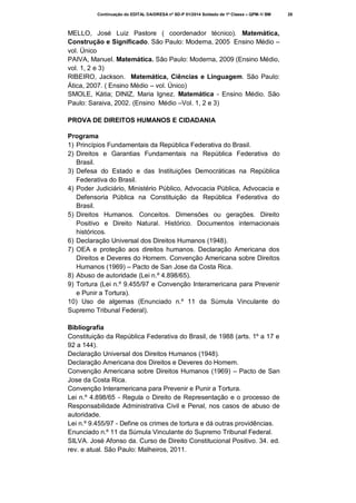 Continuação do EDITAL DA/DRESA nº SD-P 01/2014 Soldado de 1ª Classe – QPM-1/ BM

MELLO, José Luiz Pastore ( coordenador técnico). Matemática,
Construção e Significado. São Paulo: Moderna, 2005 Ensino Médio –
vol. Único
PAIVA, Manuel. Matemática. São Paulo: Moderna, 2009 (Ensino Médio,
vol. 1, 2 e 3)
RIBEIRO, Jackson. Matemática, Ciências e Linguagem. São Paulo:
Ática, 2007. ( Ensino Médio – vol. Único)
SMOLE, Kátia; DINIZ, Maria Ignez. Matemática - Ensino Médio. São
Paulo: Saraiva, 2002. (Ensino Médio –Vol. 1, 2 e 3)
PROVA DE DIREITOS HUMANOS E CIDADANIA
Programa
1) Princípios Fundamentais da República Federativa do Brasil.
2) Direitos e Garantias Fundamentais na República Federativa do
Brasil.
3) Defesa do Estado e das Instituições Democráticas na República
Federativa do Brasil.
4) Poder Judiciário, Ministério Público, Advocacia Pública, Advocacia e
Defensoria Pública na Constituição da República Federativa do
Brasil.
5) Direitos Humanos. Conceitos. Dimensões ou gerações. Direito
Positivo e Direito Natural. Histórico. Documentos internacionais
históricos.
6) Declaração Universal dos Direitos Humanos (1948).
7) OEA e proteção aos direitos humanos. Declaração Americana dos
Direitos e Deveres do Homem. Convenção Americana sobre Direitos
Humanos (1969) – Pacto de San Jose da Costa Rica.
8) Abuso de autoridade (Lei n.º 4.898/65).
9) Tortura (Lei n.º 9.455/97 e Convenção Interamericana para Prevenir
e Punir a Tortura).
10) Uso de algemas (Enunciado n.º 11 da Súmula Vinculante do
Supremo Tribunal Federal).
Bibliografia
Constituição da República Federativa do Brasil, de 1988 (arts. 1º a 17 e
92 a 144).
Declaração Universal dos Direitos Humanos (1948).
Declaração Americana dos Direitos e Deveres do Homem.
Convenção Americana sobre Direitos Humanos (1969) – Pacto de San
Jose da Costa Rica.
Convenção Interamericana para Prevenir e Punir a Tortura.
Lei n.º 4.898/65 - Regula o Direito de Representação e o processo de
Responsabilidade Administrativa Civil e Penal, nos casos de abuso de
autoridade.
Lei n.º 9.455/97 - Define os crimes de tortura e dá outras providências.
Enunciado n.º 11 da Súmula Vinculante do Supremo Tribunal Federal.
SILVA. José Afonso da. Curso de Direito Constitucional Positivo. 34. ed.
rev. e atual. São Paulo: Malheiros, 2011.

28

 