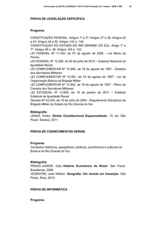 Continuação do EDITAL DA/DRESA nº SD-P 01/2014 Soldado de 1ª Classe – QPM-1/ BM

PROVA DE LEGISLAÇÃO ESPECÍFICA

Programa
CONSTITUIÇÃO FEDERAL. Artigos 1º a 5º. Artigos 37 e 38. Artigos 42
e 43. Artigos 44 a 50. Artigos 142 a 144.
CONSTITUIÇÃO DO ESTADO DO RIO GRANDE DO SUL. Artigo 1º a
7º. Artigos 46 a 48. Artigos 124 a 132.
LEI FEDERAL Nº 11.340, de 07 de agosto de 2006 – Lei Maria da
Penha.
LEI FEDERAL Nº 12.288, de 20 de julho de 2010 – Estatuto Nacional da
Igualdade Racial.
LEI COMPLEMENTAR Nº 10.990, de 18 de agosto de 1997 - Estatuto
dos Servidores Militares
LEI COMPLEMENTAR Nº 10.991, de 18 de agosto de 1997 - Lei de
Organização Básica da Brigada Militar
LEI COMPLEMENTAR Nº 10.992, de 18 de agosto de 1997 - Plano de
Carreira dos Servidores Militares
LEI ESTADUAL Nº 13.694, de 19 de janeiro de 2011 – Estatuto
Estadual da Igualdade Racial.
Decreto Nº 43.245, de 19 de julho de 2004 - Regulamento Disciplinar da
Brigada Militar do Estado do Rio Grande do Sul.
Bibliografia
LENZA, Pedro. Direito Constitucional Esquematizado. 15. ed. São
Paulo: Saraiva, 2011.

PROVA DE CONHECIMENTOS GERAIS

Programa
Contextos históricos, geográficos, políticos, econômicos e culturais do
Brasil e do Rio Grande do Sul.

Bibliografia
PRADO JÚNIOR, Caio. História Econômica do Brasil. São Paulo:
Brasiliense, 2006.
VESENTINI, José William. Geografia: Um mundo em transição. São
Paulo, Ática, 2010.

PROVA DE INFORMÁTICA

Programa

29

 