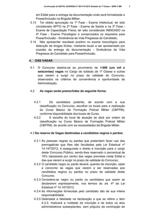 Continuação do EDITAL DA/DRESA nº SD-P 01/2014 Soldado de 1ª Classe – QPM-1/ BM

em Edital para a entrega da documentação onde será formalizada a
Posse/Inclusão na Brigada Militar;
3.13 Ter obtido aprovação na 1ª Fase - Exame Intelectual, ter sido
considerado APTO na 2ª Fase - Exame de Saúde e na 3ª Fase Exame de Capacitação Física, ter sido considerado INDICADO na
4ª Fase - Exame Psicológico e comprovados os requisitos para
Posse/Inclusão - Sindicância da Vida Pregressa do Candidato;
3.14 Não apresentar resultado positivo no exame toxicológico para
detecção de drogas ilícitas, mediante laudo a ser apresentado por
ocasião da entrega da documentação - Sindicância da Vida
Pregressa do Candidato para Posse/Inclusão.
4.

DAS VAGAS

4.1

4.2

O Concurso destina-se ao provimento de 1.600 (um mil e
seiscentas) vagas no Cargo de soldado de 1ª Classe e outras
que vierem a surgir no prazo de validade do Concurso,
observados os critérios de conveniência e oportunidade da
Administração;
As vagas serão preenchidas da seguinte forma:

4.2.1
Os candidatos poderão, de acordo com a sua
classificação no Concurso, escolher os locais para a realização
do Curso Básico de Formação Policial Militar (CBFPM),
conforme disponibilidade dos locais de Curso.
4.2.2
A escolha do local de atuação se dará por ordem de
classificação no Curso Básico de Formação Policial Militar
(CBFPM), de acordo com as necessidades da Brigada Militar.
4.3 Da reserva de Vagas destinadas a candidatos negros e pardos:
4.3.1 Às pessoas negras ou pardas que pretendam fazer uso das
prerrogativas que lhes são facultadas pela Lei Estadual nº
14.147/2012, é assegurado o direito à inscrição para o cargo
deste Concurso Público, sendo-lhes reservado o percentual de
16% (dezesseis por cento) das vagas previstas neste Edital e
das que vierem a surgir no prazo de validade do Concurso;
4.3.2 O candidato negro ou pardo deverá, quando da inscrição, optar
a concorrer às vagas que vierem a ser reservadas aos
candidatos negros ou pardos no prazo de validade deste
Concurso.
4.3.3 Considera-se negro ou pardo os candidatos que assim se
declararem expressamente, nos termos do art. 4º da Lei
Estadual nº 14.147/2012.
4.3.4 As informações fornecidas pelo candidato são de sua inteira
responsabilidade.
4.3.5 Detectada a falsidade na declaração a que se refere o item
4.3.3, implicará a nulidade da inscrição e de todos os atos
administrativos subseqüentes, sem prejuízo da cominação de

3

 