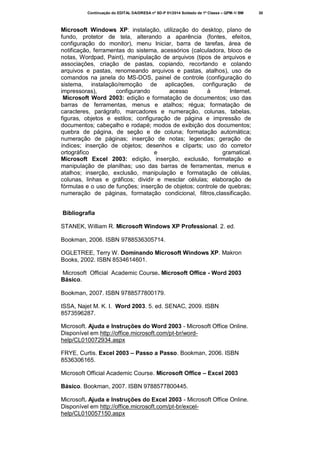 Continuação do EDITAL DA/DRESA nº SD-P 01/2014 Soldado de 1ª Classe – QPM-1/ BM

Microsoft Windows XP: instalação, utilização do desktop, plano de
fundo, protetor de tela, alterando a aparência (fontes, efeitos,
configuração do monitor), menu Iniciar, barra de tarefas, área de
notificação, ferramentas do sistema, acessórios (calculadora, bloco de
notas, Wordpad, Paint), manipulação de arquivos (tipos de arquivos e
associações, criação de pastas, copiando, recortando e colando
arquivos e pastas, renomeando arquivos e pastas, atalhos), uso de
comandos na janela do MS-DOS, painel de controle (configuração do
sistema, instalação/remoção de aplicações, configuração de
impressoras),
configurando
acesso
à
Internet.
Microsoft Word 2003: edição e formatação de documentos; uso das
barras de ferramentas, menus e atalhos; régua; formatação de
caracteres, parágrafo, marcadores e numeração, colunas, tabelas,
figuras, objetos e estilos; configuração de página e impressão de
documentos; cabeçalho e rodapé; modos de exibição dos documentos;
quebra de página, de seção e de coluna; formatação automática;
numeração de páginas; inserção de notas; legendas; geração de
índices; inserção de objetos; desenhos e cliparts; uso do corretor
ortográfico
e
gramatical.
Microsoft Excel 2003: edição, inserção, exclusão, formatação e
manipulação de planilhas; uso das barras de ferramentas, menus e
atalhos; inserção, exclusão, manipulação e formatação de células,
colunas, linhas e gráficos; dividir e mesclar células; elaboração de
fórmulas e o uso de funções; inserção de objetos; controle de quebras;
numeração de páginas, formatação condicional, filtros,classificação.
Bibliografia
STANEK, William R. Microsoft Windows XP Professional. 2. ed.
Bookman, 2006. ISBN 9788536305714.
OGLETREE, Terry W. Dominando Microsoft Windows XP. Makron
Books, 2002. ISBN 8534614601.
Microsoft Official Academic Course. Microsoft Office - Word 2003
Básico.
Bookman, 2007. ISBN 9788577800179.
ISSA, Najet M. K. I. Word 2003. 5. ed. SENAC, 2009. ISBN
8573596287.
Microsoft. Ajuda e Instruções do Word 2003 - Microsoft Office Online.
Disponível em http://office.microsoft.com/pt-br/wordhelp/CL010072934.aspx
FRYE, Curtis. Excel 2003 – Passo a Passo. Bookman, 2006. ISBN
8536306165.
Microsoft Official Academic Course. Microsoft Office – Excel 2003
Básico. Bookman, 2007. ISBN 9788577800445.
Microsoft. Ajuda e Instruções do Excel 2003 - Microsoft Office Online.
Disponível em http://office.microsoft.com/pt-br/excelhelp/CL010057150.aspx

30

 