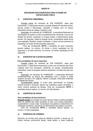 Continuação do EDITAL DA/DRESA nº SD-P 01/2014 Soldado de 1ª Classe – QPM-1/ BM

ANEXO III
DESCRIÇÃO DOS EXERCÍCIOS PARA O EXAME DE
CAPACITAÇÃO FÍSICA
1)

EXERCÍCIO ABDOMINAL

Posição inicial: Ao comando de "EM POSIÇÃO", dado pelo
Examinador, o executante tomará a posição deitada em decúbito dorsal,
pernas unidas e flexionadas, apoiadas e fixadas com os braços
estendidos acima da cabeça, tocando o solo.
Execução: Ao comando de "COMEÇAR", o executante flexionará as
articulações do quadril e ombro simultaneamente, elevando o tronco em
direção às pernas, passando os braços lateral e externamente pelas
pernas. Em seguida, voltará à posição inicial, completando desta forma
uma repetição. Realizar, nestas condições, o maior número possível de
repetições no tempo de 60 (sessenta) segundos.
Para ser considerado APTO, o candidato do sexo masculino
deverá realizar, no mínimo, 35 (trinta e cinco) repetições em 60
segundos e, do sexo feminino, no mínimo, 30 (trinta) repetições em 60
segundos.
2)

EXERCÍCIO DE FLEXÃO NA BARRA

Para candidatos do sexo masculino:
Posição inicial: Ao comando de "EM POSIÇÃO", dado pelo
Examinador, o executante empunhará a barra com as palmas das mãos
voltadas para fora (pronado), mantendo os braços completamente
estendidos, corpo na posição vertical e perdendo o contato dos pés com
o solo.
Execução: Ao comando de "COMEÇAR", o executante flexionará
simultaneamente os braços até ultrapassar com o queixo a parte
superior da barra. Em seguida voltará a posição inicial pela extensão
completa dos braços.
Considerações Gerais: O corpo deve permanecer na posição
vertical durante o exercício. Devem ser realizados nestas condições, o
maior número possível de flexões. Para ser considerado APTO o
candidato deverá realizar, no mínimo, 03 (três) flexões.
3)

EXERCÍCIO DE APOIO

Para candidatas do sexo feminino:
Posição inicial: em posição de quatro apoios (mãos e joelhos paralelos
entre si); palmas das mãos apoiadas no solo, com braços estendidos,
suspendendo o corpo ereto, musculatura dos glúteos e abdominais em
contração isométrica, mantendo um alinhamento dos joelhos ao tronco.
Para ser considerada APTA a candidata deverá realizar, no
mínimo, 10 (dez) repetições.
4)

EXERCÍCIO DE CORRIDA

Exercício de corrida para pista de atletismo durante o tempo de 12
(doze) minutos, procurando atingir, neste tempo, a maior distância

34

 
