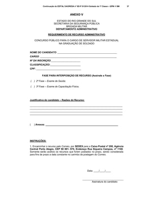 Continuação do EDITAL DA/DRESA nº SD-P 01/2014 Soldado de 1ª Classe – QPM-1/ BM

ANEXO V
ESTADO DO RIO GRANDE DO SUL
SECRETARIA DA SEGURANÇA PÚBLICA
BRIGADA MILITAR
DEPARTAMENTO ADMINISTRATIVO
REQUERIMENTO DE RECURSO ADMINISTRATIVO
CONCURSO PÚBLICO PARA O CARGO DE SERVIDOR MILITAR ESTADUAL
NA GRADUAÇÃO DE SOLDADO

NOME DO CANDIDATO: _____________________________________________
CARGO: __________________________________________________________
Nº DA INSCRIÇÃO:______________________
CLASSIFICAÇÃO:_______________________
CPF: __________________________________
FASE PARA INTERPOSIÇÃO DE RECURSO (Assinale a Fase)
(

) 2ª Fase – Exame de Saúde;

(

) 3ª Fase – Exame de Capacitação Física;

Justificativa do candidato – Razões do Recurso:
______________________________________________________________________
______________________________________________________________________
______________________________________________________________________
______________________________________________________________________

(

) Anexos: _______________________________________________________

INSTRUÇÕES:
1. Encaminhar o recurso pelo Correio, por SEDEX para a Caixa Postal nº 200, Agência
Central Porto Alegre, CEP 90 001- 970, Endereço Rua Siqueira Campos, nº 1100.
Somente serão aceitos os recursos que forem postados no prazo, sendo considerada
para fins de prazo a data constante no carimbo de postagem do Correio.

Data: ____/____/____
_______________________________
Assinatura do candidato

37

 
