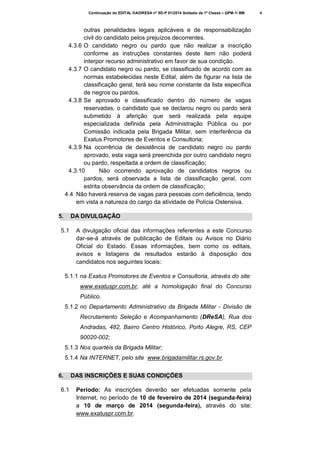 Continuação do EDITAL DA/DRESA nº SD-P 01/2014 Soldado de 1ª Classe – QPM-1/ BM

outras penalidades legais aplicáveis e de responsabilização
civil do candidato pelos prejuízos decorrentes.
4.3.6 O candidato negro ou pardo que não realizar a inscrição
conforme as instruções constantes deste item não poderá
interpor recurso administrativo em favor de sua condição.
4.3.7 O candidato negro ou pardo, se classificado de acordo com as
normas estabelecidas neste Edital, além de figurar na lista de
classificação geral, terá seu nome constante da lista específica
de negros ou pardos.
4.3.8 Se aprovado e classificado dentro do número de vagas
reservadas, o candidato que se declarou negro ou pardo será
submetido à aferição que será realizada pela equipe
especializada definida pela Administração Pública ou por
Comissão indicada pela Brigada Militar, sem interferência da
Exatus Promotores de Eventos e Consultoria;
4.3.9 Na ocorrência de desistência de candidato negro ou pardo
aprovado, esta vaga será preenchida por outro candidato negro
ou pardo, respeitada a ordem de classificação;
4.3.10
Não ocorrendo aprovação de candidatos negros ou
pardos, será observada a lista de classificação geral, com
estrita observância da ordem de classificação;
4.4 Não haverá reserva de vagas para pessoas com deficiência, tendo
em vista a natureza do cargo da atividade de Polícia Ostensiva.
5.

DA DIVULGAÇÃO

5.1

A divulgação oficial das informações referentes a este Concurso
dar-se-á através de publicação de Editais ou Avisos no Diário
Oficial do Estado. Essas informações, bem como os editais,
avisos e listagens de resultados estarão à disposição dos
candidatos nos seguintes locais:

5.1.1 na Exatus Promotores de Eventos e Consultoria, através do site:
www.exatuspr.com.br, até a homologação final do Concurso
Público.
5.1.2 no Departamento Administrativo da Brigada Militar - Divisão de
Recrutamento Seleção e Acompanhamento (DReSA), Rua dos
Andradas, 482, Bairro Centro Histórico, Porto Alegre, RS, CEP
90020-002;
5.1.3 Nos quartéis da Brigada Militar;
5.1.4 Na INTERNET, pelo site www.brigadamilitar.rs.gov.br.
6.
6.1

DAS INSCRIÇÕES E SUAS CONDIÇÕES
Período: As inscrições deverão ser efetuadas somente pela
Internet, no período de 10 de fevereiro de 2014 (segunda-feira)
a 10 de março de 2014 (segunda-feira), através do site:
www.exatuspr.com.br.

4

 