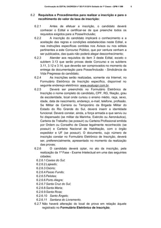 Continuação do EDITAL DA/DRESA nº SD-P 01/2014 Soldado de 1ª Classe – QPM-1/ BM

6.2

Requisitos e Procedimentos para realizar a inscrição e para o
recolhimento do valor da taxa de inscrição:

6.2.1
Antes de efetuar a inscrição, o candidato deverá
conhecer o Edital e certificar-se de que preenche todos os
requisitos exigidos para a Posse/Inclusão;
6.2.2
A inscrição do candidato implicará o conhecimento e a
aceitação das regras e condições estabelecidas neste Edital, e
nas instruções específicas contidas nos Avisos ou nos editais
pertinentes a este Concurso Público, que por ventura venham a
ser publicados, das quais não poderá alegar desconhecimento;
6.2.3
Atender aos requisitos do item 3 deste Edital, exceto o
subitem 3.13 que serão provas deste Concurso e os subitens
3.11, 3.12 e 3.14, que deverão ser comprovados no momento da
entrega da documentação para Posse/Inclusão - Sindicância da
Vida Pregressa do candidato;
6.2.4
As inscrições serão realizadas, somente via Internet, no
Formulário Eletrônico de Inscrição específico, disponível no
seguinte endereço eletrônico: www.exatuspr.com.br.
6.2.5
Deverá ser preenchido no Formulário Eletrônico de
Inscrição o nome completo do candidato, CPF, RG, filiação, grau
de escolaridade, local onde cursou o ensino médio, raça, sexo,
idade, data de nascimento, endereço, e-mail, telefone, profissão.
Se Militar de Carreira ou Temporário da Brigada Militar do
Estado do Rio Grande do Sul, deverá inserir a identidade
funcional. Deverá constar, ainda, a força armada a que serviu ou
foi dispensado (se militar da Marinha, Exército ou Aeronáutica),
Carteira de Trabalho (se possuir) ou Carteira Profissional emitida
por Ordem ou Conselho de Classe legalmente reconhecido (se
possuir) e Carteira Nacional de Habilitação, com o órgão
expedidor e UF (se possuir). O documento, cujo número de
inscrição constar no Formulário Eletrônico de Inscrição, deverá
ser, preferencialmente, apresentado no momento da realização
das provas;
6.2.6
O candidato deverá optar, no ato da inscrição, pela
realização da 1ª Fase - Exame Intelectual em uma das seguintes
cidades:
6.2.6.1 Caxias do Sul;
6.2.6.2 Lajeado;
6.2.6.3 Osório;
6.2.6.4 Passo Fundo;
6.2.6.5 Pelotas;
6.2.6.6 Porto Alegre;
6.2.6.7 Santa Cruz do Sul;
6.2.6.8 Santa Maria;
6.2.6.9 Santa Rosa;
6.2.6.10 Santo Ângelo;
6.2.6.11 Santana do Livramento.
6.2.7 Não haverá alteração do local de prova em relação àquele
registrado no Formulário Eletrônico de Inscrição;

5

 