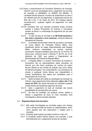 Continuação do EDITAL DA/DRESA nº SD-P 01/2014 Soldado de 1ª Classe – QPM-1/ BM

6.2.8 Após o preenchimento do Formulário Eletrônico de Inscrição,
imprimir a guia de arrecadação para o pagamento de sua taxa
de inscrição no BANRISUL ou BANCO DO BRASIL. O
candidato deverá observar o horário de recebimento do meio a
ser utilizado para fins de pagamento. O pagamento deverá ser
feito até o dia 11 de março de 2014. Em hipótese alguma
processar-se-á qualquer registro de pagamento em data
posterior.
6.2.9 O candidato terá sua inscrição provisória aceita somente
quando a Exatus Promotores de Eventos e Consultoria
receber do Banco a confirmação do pagamento de sua taxa
de inscrição.
6.2.10
O valor da taxa de inscrição é de R$ 63,69 (sessenta e
três reais e sessenta e nove centavos), conforme tabela da
Secretaria da Fazenda;
6.2.11 O candidato deverá estar ciente de que após a conclusão
do Curso Básico de Formação Policial Militar, será
classificado dentre as vagas disponibilizadas pela Brigada
Militar, conforme necessidade do serviço, devendo
permanecer naquela localidade pelo prazo de, no mínimo, 02
(dois) anos, conforme prevê o Decreto nº 36.175, de 13 de
setembro de 1995, que aprova o Regulamento de
Movimentação de Pessoal da Brigada Militar;
6.2.12 A Brigada Militar e a Exatus Promotores de Eventos e
Consultoria não se responsabilizam pelas inscrições via
Internet que não forem recebidas por motivos de ordem
técnica alheias ao seu âmbito de atuação, tais como: falhas
de telecomunicações, nos computadores, nos provedores de
acesso e quaisquer outros fatores que impossibilitem a
correta transferência dos dados dos candidatos para a
Organizadora do Concurso;
6.2.13 Serão tornadas sem efeito as solicitações de inscrição via
Internet, cujos pagamentos forem efetuados após o dia 11 de
março de 2014 não sendo devolvido ao candidato qualquer
ressarcimento da importância paga fora do prazo.
6.2.14 Após o pagamento da taxa de inscrição não haverá
possibilidade de cancelamento da mesma;
6.2.15 No caso do candidato, por qualquer motivo, realizar e
efetuar o pagamento de duas ou mais inscrições, será
homologada a última inscrição realizada.
6.3

Regulamentação das Inscrições:
6.3.1

6.3.2
6.3.3

Não serão homologadas as inscrições pagas com cheque
sem a devida provisão de fundos ou reapresentados, assim
como aquelas que não observarem o exigido para a
inscrição;
Somente serão aceitas inscrições conforme o item 6.2;
O candidato poderá efetuar apenas uma inscrição, a qual
será efetivada com o pagamento da taxa de inscrição;

6

 