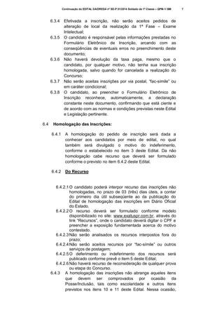 Continuação do EDITAL DA/DRESA nº SD-P 01/2014 Soldado de 1ª Classe – QPM-1/ BM

6.3.4

6.3.5

6.3.6

6.3.7
6.3.8

6.4

Efetivada a inscrição, não serão aceitos pedidos de
alteração de local da realização da 1ª Fase – Exame
Intelectual;
O candidato é responsável pelas informações prestadas no
Formulário Eletrônico de Inscrição, arcando com as
conseqüências de eventuais erros no preenchimento deste
documento;
Não haverá devolução da taxa paga, mesmo que o
candidato, por qualquer motivo, não tenha sua inscrição
homologada, salvo quando for cancelada a realização do
Concurso;
Não serão aceitas inscrições por via postal, “fac-símile” ou
em caráter condicional;
O candidato, ao preencher o Formulário Eletrônico de
Inscrição reconhece, automaticamente, a declaração
constante neste documento, confirmando que está ciente e
de acordo com as normas e condições previstas neste Edital
e Legislação pertinente.

Homologação das Inscrições:
6.4.1

A homologação do pedido de inscrição será dada a
conhecer aos candidatos por meio de edital, no qual
também será divulgado o motivo do indeferimento,
conforme o estabelecido no item 3 deste Edital. Da não
homologação cabe recurso que deverá ser formulado
conforme o previsto no item 6.4.2 deste Edital.

6.4.2

Do Recurso

6.4.2.1 O candidato poderá interpor recurso das inscrições não
homologadas, no prazo de 03 (três) dias úteis, a contar
do primeiro dia útil subseqüente ao da publicação do
Edital de homologação das inscrições em Diário Oficial
do Estado.
6.4.2.2 O recurso deverá ser formulado conforme modelo
disponibilizado no site: www.exatuspr.com.br, através do
link “Recursos”, onde o candidato deverá digitar o CPF e
preencher a exposição fundamentada acerca do motivo
contestado.
6.4.2.3 Não serão analisados os recursos interpostos fora do
prazo;
6.4.2.4 Não serão aceitos recursos por “fac-símile” ou outros
serviços de postagem;
6.4.2.5 O deferimento ou indeferimento dos recursos será
publicado conforme prevê o item 5 deste Edital;
6.4.2.6 Não haverá recurso de reconsideração de qualquer prova
ou etapa do Concurso.
6.4.3 A homologação das inscrições não abrange aqueles itens
que devem ser comprovados por ocasião da
Posse/Inclusão, tais como escolaridade e outros itens
previstos nos itens 10 e 11 deste Edital. Nessa ocasião,

7

 