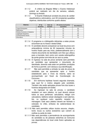 Continuação do EDITAL DA/DRESA nº SD-P 01/2014 Soldado de 1ª Classe – QPM-1/ BM

9

8.1.1.2
A critério da Brigada Militar o Exame Intelectual
poderá ser realizado em dia de semana, sábado,
domingo ou feriado;
8.1.1.3
O Exame Intelectual constará de prova de caráter
classificatório e eliminatório, com 50 (cinqüenta) questões
objetivas, distribuídas conforme quadro abaixo:
Matérias
Língua Portuguesa
Matemática
Direitos Humanos e Cidadania
Legislação Específica
Conhecimentos Gerais
Informática

Nº de
Questões
10
10
05
10
10
05

Valor da
Questão
2
2
2
2
2
2

Nº mínimo de Acertos
(questões)
01
01
01
01
01
01

Nota Máxima

8.1.1.4 O programa e a bibliografia referentes a estas provas
encontram-se no Anexo I deste Edital;
8.1.1.5 O candidato deverá comparecer ao local da prova com
antecedência mínima de 60 (sessenta) minutos do
horário fixado para seu início, preferencialmente com o
mesmo documento de identidade com foto que utilizou
para a inscrição, bem como com caneta esferográfica
de ponta grossa com tinta de cor azul ou preta;
8.1.1.6 O ingresso na sala de prova somente será permitido
ao candidato que apresentar o documento de
identidade, devendo este estar em perfeitas condições
de forma a permitir, com clareza a sua identificação;
8.1.1.7
Não será permitida a entrada na sala de prova de
candidato que se apresentar após o horário
estabelecido para o início da mesma, salvo se
acompanhado por fiscal da Coordenação do
Concurso;
8.1.1.8
Em nenhuma hipótese haverá segunda chamada,
seja qual for o motivo alegado pelo candidato.
Também não serão aplicadas provas fora dos locais e
horários designados em Edital;
8.1.1.9
Ao ingressar na sala de provas, o candidato
receberá um saco plástico, no qual deverá colocar
todos os seus pertences: calculadora, relógio com
calculadora, telefone celular (desligado e sem alarme),
bip, ou qualquer outro aparelho receptor de
mensagem. Este saco plástico deverá ser fechado e
colocado no chão, embaixo da cadeira/classe do
candidato;
8.1.1.10 Não será permitido utilizar óculos escuros, chapéu,
boné, touca ou outros acessórios que cubram as
orelhas ou parte do rosto.
8.1.1.11 Não será permitida a permanência de acompanhante
do candidato ou de pessoas estranhas ao Concurso
nas dependências do local onde forem aplicadas as
provas.

20
20
10
20
20
10

 