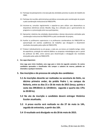 3.2 Participar do planejamento e da execução das atividades previstas no plano de trabalho do
PIBID;
3.3 Participar de reuniões administrativas periódicas convocadas pela coordenação do projeto
e pela coordenação institucional do PIBID/UFPR;
3.4 Inscrever-se, consultar regularmente e capacitar-se para utilizar com desenvoltura os
dispositivos eletrônicos (email, Moodle, blog, etc.) utilizados para o gerenciamento do
programa e a comunicação entre seus participantes;
3.5 Apresentar relatórios das atividades desenvolvidas e demais documentos solicitados pela
coordenação institucional do PIBID/UFPR ou pelo coordenador do projeto;
3.6 Auxiliar os professores supervisores e os professores coordenadores do PIBID/UFPR na
apresentação em eventos acadêmicos de trabalhos que divulguem e disseminem
resultados alcançados pelas ações do PIBID/UFPR;
3.7 Produzir individualmente ou em grupo, a cada ano, ao menos um trabalho (artigo, relato
de experiência, produção de material didático ou propostas metodológicas para o portal
do professor do MEC, entre outros) para disseminação e divulgação dos resultados
alcançados pelas ações do PIBID/UFPR.
4. Das vagas disponíveis:
Uma vaga para início imediato; uma vaga para o início do segundo semestre. Os outros
candidatos aprovados e classificados irão compor o cadastro de reserva, podendo ser
chamados a qualquer momento.
5. Das inscrições e do processo de seleção dos candidatos:
5.1 As inscrições deverão ser realizadas na secretaria do Delin, no
décimo primeiro andar, do prédio Pedro I, no campus da
Reitoria, entre os dias 21 e 26 de maio de 2015 (terça, quinta e
sexta das 09h30min às 12h30min; segunda e quarta das 17hs
às 20:00 hs).
5.2 No ato da inscrição o candidato deverá entregar Histórico
Escolar atualizado;
5.3 A prova escrita será realizada no dia 27 de maio às 14h,
seguida de entrevista, a partir das 16h.
5.4 O resultado será divulgado no dia 28 de maio de 2015.
Curitiba, 20 de maio de 2015.
 