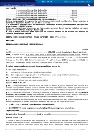 E X E C U T I V O
43
DIÁRIO OFICIAL DOS PODERES DO ESTADO
Vitória (ES), segunda-feira, 11 de Outubro de 2021.
PONTUAÇÃO
12 meses completos na data da inscrição 2 pontos
24 meses completos na data da inscrição 4 pontos
36 meses completos na data da inscrição 6 pontos
48 meses completos na data da inscrição 8 pontos
60 meses completos na data da inscrição 10 pontos
TOTAL MÁXIMO DE PONTOS (EXPERIENCIA E QUALIFICAÇÃO) 17
1. Para comprovação da experiência profissional, somente será considerado o tempo exercido a
partir de 01 de janeiro de 2014 até a data da inscrição.
2. A experiência mínima exigida no requisito de cada cargo, é condição indispensável para proceder
à inscrição no Processo Seletivo.
3. Não será considerado o tempo de serviço exercido em mais de um local de trabalho, no mesmo
período (concomitância de tempo de serviço).
4. Todo o tempo declarado para pontuação na inscrição deverá ser na mesma área exigida no
requisito do cargo que pleiteia.
EDITAL DE PROCESSO SELETIVO - NÍVEL SUPERIOR – SESA N° 006/2021
ANEXO III
DECLARAÇÃO DE ACUMULO E REMUNERAÇÃO
Eu,_____________________________________________________________________________, portador
do CPF ______________________________________, DECLARO junto à Secretaria de Estado da Saúde –
SESA, na forma abaixo, que estou ciente sobre a acumulação, cargo/emprego/função pública, (Federal,
Estadual ou Municipal), cuja acumulação seja vedada nos termos do artigo 37, inciso XVI, da Constituição
Federal, nos Art. 222 a 224 da Lei Complementar nº 46/94 e Decreto 2724-R, publicado no DIO/ES em
07/04/2011, alterado pelo Decreto nº 4702-R, publicado no DIO/ES em 31/07/2020:
É vedada a acumulação remunerada de cargos públicos, exceto de:
I. Dois cargos de professor;
II. Um cargo de Professor e outro de Técnico ou Científico;
III. Dois cargos ou empregos privativos de profissionais de saúde com profissão regulamentada;
IV. Um cargo de Professor com outro de Juiz;
V. Um cargo de Professor com outro de Promotor Público
Decreto 4702-R, Art. 1º:
§ 5º - “A compatibilidade de horários levará em conta não apenas a jornada informada pelo servidor, mas
também o deslocamento entre os locais de trabalho, descansos regulamentados e demais especificidades que
possam impactar no tempo efetivamente trabalhado, bem como na qualidade do serviço público prestado”;
§ 6º - “...em caráter excepcional, a acumulação de cargos ou empregos públicos que resulte em carga horária
superior a 65(sessenta e cinco) horas semanais, quando devidamente comprovada e atestada pelos órgãos
e entidades públicas envolvidas, através de decisão fundamentada da autoridade cometente ....”
§ 7º - “O Setor de recursos humanos, ao qual o servidor encontre vinculado, será responsável por fiscalizar o
efetivo cumprimento da jornada de trabalho respectiva, em cada um dos cargos acumulados.”
( ) NÃO EXERÇO nenhum cargo/emprego/função pública,
( ) SIM EXERÇO, outro cargo/emprego/função pública, em regime de acumulação.
Orgão/Empresa:__________________________________________________________
Carga Horária Semanal:___________ Horário exercido:_________________________
Súmula 246 do TCU:
O fato de o servidor licenciar-se, sem vencimentos, do cargo público ou emprego que exerça em órgão ou
entidade da administração direta ou indireta não o habilita a tomar posse em outro cargo ou emprego público,
sem incidir no exercício cumulativo vedado pelo artigo 37 da Constituição Federal, pois que o instituto da
Assinado digitalmente pelo DIO - DEPARTAMENTO DE IMPRENSA OFICIAL DO ESTADO DO ESPÍRITO SANTO Data: Sexta-feira, 8 de Outubro de 2021 às 22:23:48 Código de Autenticação: 8c886e5f
 