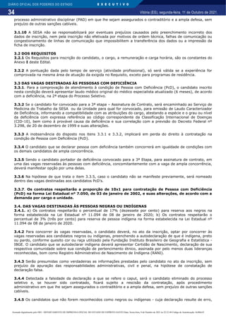 34
DIÁRIO OFICIAL DOS PODERES DO ESTADO E X E C U T I V O
Vitória (ES), segunda-feira, 11 de Outubro de 2021.
processo administrativo disciplinar (PAD) em que lhe sejam assegurados o contraditório e a ampla defesa, sem
prejuízo de outras sanções cabíveis.
3.1.10 A SESA não se responsabilizará por eventuais prejuízos causados pelo preenchimento incorreto dos
dados de inscrição, nem pela inscrição não efetivada por motivos de ordem técnica, falhas de comunicação ou
congestionamento de linhas de comunicação que impossibilitem a transferência dos dados ou a impressão da
ficha de inscrição.
3.2 DOS REQUISITOS
3.2.1 Os Requisitos para inscrição do candidato, o cargo, a remuneração e carga horária, são os constantes do
Anexo I deste Edital.
3.2.2 A pontuação dada pelo tempo de serviço (atividade profissional), só será válida se a experiência for
comprovada na mesma área de atuação da exigida no Requisito, exceto para programas de residência.
3.3 DAS VAGAS DESTINADAS ÀS PESSOSAS COM DEFICIÊNCIA
3.3.1. Para a comprovação de atendimento à condição de Pessoa com Deficiência (PcD), o candidato inscrito
nesta condição deverá apresentar laudo médico original do médico especialista atualizado (6 meses), de acordo
com a deficiência, na 2ª etapa do Processo Seletivo.
3.3.2 Se o candidato for convocado para a 3ª etapa – Assinatura de Contrato, será encaminhado ao Serviço de
Medicina do Trabalho da SESA ou da Unidade para qual for convocado, para emissão de Laudo Caracterizador
de Deficiência, informando a compatibilidade com as atribuições do cargo, atestando a espécie e o grau ou nível
da deficiência com expressa referência ao código correspondente da Classificação Internacional de Doenças
(CID-10), bem como à provável causa da deficiência e sua correlação com a previsão do Decreto Federal nº
3.298, de 20 de dezembro de 1999 e suas alterações.
3.3.3 A inobservância do disposto nos itens 3.3.1 e 3.3.2, implicará em perda do direito à contratação na
condição de Pessoa com Deficiência (PcD).
3.3.4 O candidato que se declarar pessoa com deficiência também concorrerá em igualdade de condições com
os demais candidatos de ampla concorrência.
3.3.5 Sendo o candidato portador de deficiência convocado para a 3ª Etapa, para assinatura de contrato, em
uma das vagas reservadas às pessoas com deficiência, concomitantemente com a vaga de ampla concorrência,
deverá manifestar opção por uma delas.
3.3.6 Na hipótese de que trata o item 3.3.5, caso o candidato não se manifeste previamente, será nomeado
dentro das vagas destinadas aos candidatos PcD’s.
3.3.7. Os contratos respeitarão a proporção de 10x1 para contratação de Pessoa com Deficiência
(PcD) na forma Lei Estadual nº 7.050, de 03 de janeiro de 2002, e suas alterações, de acordo com a
demanda por cargo e unidade.
3.4. DAS VAGAS DESTINADAS ÀS PESSOAS NEGRAS OU INDÍGENAS
3.4.1. a) Os contratos respeitarão o percentual de 17% (dezessete por cento) para reserva aos negros na
forma estabelecida na Lei Estadual nº 11.094 de 08 de janeiro de 2020; b) Os contratos respeitarão o
percentual de 3% (três por cento) para reserva de pessoa indígena na forma estabelecida na Lei Estadual nº
11.094 de 08 de janeiro de 2020.
3.4.2 Para concorrer às vagas reservadas, o candidato deverá, no ato da inscrição, optar por concorrer às
vagas reservadas aos candidatos negros ou indígenas, preenchendo a autodeclaração de que é indígena, preto
ou pardo, conforme quesito cor ou raça utilizado pela Fundação Instituto Brasileiro de Geografia e Estatística -
IBGE. O candidato que se autodeclarar indígena deverá apresentar Certidão de Nascimento, declaração de sua
respectiva comunidade sobre sua condição de pertencimento étnico, assinada por pelo menos duas lideranças
reconhecidas, bom como Registro Administrativo de Nascimento de Indígena (RANI).
3.4.3 Serão presumidas como verdadeiras as informações prestadas pelo candidato no ato da inscrição, sem
prejuízo da apuração das responsabilidades administrativas, civil e penal, na hipótese de constatação de
declaração falsa.
3.4.4 Detectada a falsidade da declaração a que se refere o caput, será o candidato eliminado do processo
seletivo e, se houver sido contratado, ficará sujeito a rescisão da contratação, após procedimento
administrativo em que lhe sejam assegurados o contraditório e a ampla defesa, sem prejuízo de outras sanções
cabíveis.
3.4.5 Os candidatos que não forem reconhecidos como negros ou indígenas - cuja declaração resulte de erro,
Assinado digitalmente pelo DIO - DEPARTAMENTO DE IMPRENSA OFICIAL DO ESTADO DO ESPÍRITO SANTO Data: Sexta-feira, 8 de Outubro de 2021 às 22:23:48 Código de Autenticação: 8c886e5f
 