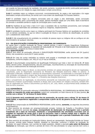 E X E C U T I V O
35
DIÁRIO OFICIAL DOS PODERES DO ESTADO
Vitória (ES), segunda-feira, 11 de Outubro de 2021.
por ocasião de falsa percepção da realidade, não sendo, portanto, revestida de má-fé, continuarão participando
do processo seletivo em relação às vagas destinadas à ampla concorrência.
3.4.6 O candidato negro ou indígena concorrerá, concomitantemente, às vagas a ele reservadas e às vagas
destinadas à ampla concorrência, de acordo com a sua ordem de classificação no Processo Seletivo.
3.4.7 O candidato negro ou indígena convocado para as vagas a eles destinadas, sendo convocado
concomitantemente, para o provimento dos cargos, deverá manifestar opção por uma delas. Após à assinatura
do contrato o candidato perderá à opção de convocação para a outra vaga.
3.4.8 Na hipótese de que trata o item 3.4.7 caso o candidato não se manifeste previamente, será nomeado
dentro das vagas destinadas aos candidatos negros ou indígenas, respectivamente.
3.4.9 O candidato inscrito como negro ou indígena participará do Processo Seletivo em igualdade de condições
com os demais candidatos, no que se refere à avaliação de títulos e aos critérios de classificação, de acordo
com o estabelecido neste Edital.
3.4.10 O não enquadramento do candidato na condição de pessoa negra ou indígena não se configura em ato
discriminatório de qualquer natureza.
3.5 – DA QUALIFICAÇÃO E EXPERIÊNCIA PROFISSIONAL DO CANDIDATO
As regras para o quesito Avaliação de Títulos, valendo pontos, e para o quesito Experiência Profissional,
valendo pontos, estão dispostas no QUADRO DE AVALIAÇÃO DE TÍTULOS E DE PONTUAÇÃO DA EXPERIÊNCIA
PROFISSIONAL, constante do Anexo II deste Edital.
3.5.1 QUALIFICAÇÃO
3.5.1.1 Para efeito de pontuação referente à QUALIFICAÇÃO PROFISSIONAL serão aceitos até 04 (quatro)
títulos, não excedendo a soma de 07 (sete) pontos.
3.5.1.2 Em caso de cursos realizados no exterior será exigido a revalidação dos documentos pelo órgão
competente, conforme dispõe o art. 48 § 2º e § 3º da Lei 9394/96.
3.5.1.3 A documentação comprobatória de Qualificação Profissional que trata o item 4.3 letras E e F deste
Edital, deverá conter, obrigatoriamente, atos de autorização, reconhecimento ou renovação de reconhecimento
do curso e credenciamento da Instituição de Ensino.
Para produzir efeitos legais no Brasil, os documentos emitidos em países estrangeiros devem ser legalizados,
unicamente, junto às Repartições Consulares do Ministério das Relações Exteriores (MRE) no exterior. A
legalização é efetuada, mediante a cobrança de emolumentos consulares, na Embaixada ou Consulado do Brasil
cuja jurisdição corresponda à origem dos documentos (Norma Consular e Jurídica constante do Capítulo 4º –
Atos Notariais e de Registro Civil, Seção 7ª, o Ministério das Relações Exteriores).
Após o procedimento de legalização, os documentos precisarão ser traduzidos para a língua portuguesa por
profissional (Tradutor Juramentado) residente no Brasil. Para surtir efeitos em relação a terceiros, também têm
que ser registrados em Títulos e Documentos (Lei 6015/73, art. 129). Assim, os documentos terão validade em
todo território brasileiro.
3.5.2 EXPERIÊNCIA
3.5.2.1 Para efeito de pontuação referente à EXPERIÊNCIA PROFISSIONAL, SE COMPROVADA NA MESMA ÁREA
exigida no requisito do cargo que pleiteia, poderá ser computado um total máximo de 10 (dez) pontos, de
acordo com a alínea “D” do Anexo II deste Edital.
3.5.2.2 Somente será considerado para fins de pontuação, de acordo com a alínea “D’ do Anexo II
deste Edital, a experiência registrada e comprovada a partir de 01 de janeiro de 2014 até a data da
inscrição.
3.5.2.3 Para comprovação da EXPERIÊNCIA PROFISSIONAL serão aceitos, somente, os seguintes documentos
comprobatórios:
I. Para exercício de atividade em empresa/instituição privada: Carteira de Trabalho e Previdência Social
(CTPS), devidamente assinada no cargo, acompanhada de declaração do Empregador com o período
trabalhado até a data da inscrição, atestando a compatibilidade das atividades exercidas com as
exigidas no requisito do cargo para o qual se inscreveu. Caso a carteira esteja sem o registro de
saída, apresentar junto com a CTPS, declaração do Empregador com o período trabalhado até a data
da inscrição.
II. Para exercício de atividade em Instituição Pública, deverá ser apresentado: Declaração/Certidão de Tempo
de Serviço, emitida pelos Poderes Federal, Estadual ou Municipal, conforme o âmbito da prestação da
atividade, em papel timbrado, com carimbo do órgão expedidor, datado e assinado pelo setor de Recursos
Humanos da instituição, que informe o período de início e fim das atividades no cargo exercido bem como a
Assinado digitalmente pelo DIO - DEPARTAMENTO DE IMPRENSA OFICIAL DO ESTADO DO ESPÍRITO SANTO Data: Sexta-feira, 8 de Outubro de 2021 às 22:23:48 Código de Autenticação: 8c886e5f
 