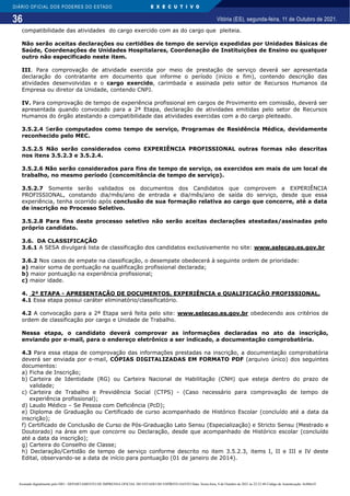 36
DIÁRIO OFICIAL DOS PODERES DO ESTADO E X E C U T I V O
Vitória (ES), segunda-feira, 11 de Outubro de 2021.
compatibilidade das atividades do cargo exercido com as do cargo que pleiteia.
Não serão aceitas declarações ou certidões de tempo de serviço expedidas por Unidades Básicas de
Saúde, Coordenações de Unidades Hospitalares, Coordenação de Instituições de Ensino ou qualquer
outro não especificado neste item.
III. Para comprovação de atividade exercida por meio de prestação de serviço deverá ser apresentada
declaração do contratante em documento que informe o período (início e fim), contendo descrição das
atividades desenvolvidas e o cargo exercido, carimbada e assinada pelo setor de Recursos Humanos da
Empresa ou diretor da Unidade, contendo CNPJ.
IV. Para comprovação de tempo de experiência profissional em cargos de Provimento em comissão, deverá ser
apresentada quando convocado para a 2ª Etapa, declaração de atividades emitidas pelo setor de Recursos
Humanos do órgão atestando a compatibilidade das atividades exercidas com a do cargo pleiteado.
3.5.2.4 Serão computados como tempo de serviço, Programas de Residência Médica, devidamente
reconhecido pelo MEC.
3.5.2.5 Não serão considerados como EXPERIÊNCIA PROFISSIONAL outras formas não descritas
nos itens 3.5.2.3 e 3.5.2.4.
3.5.2.6 Não serão considerados para fins de tempo de serviço, os exercidos em mais de um local de
trabalho, no mesmo período (concomitância de tempo de serviço).
3.5.2.7 Somente serão validados os documentos dos Candidatos que comprovem a EXPERIÊNCIA
PROFISSIONAL, constando dia/mês/ano de entrada e dia/mês/ano de saída do serviço, desde que essa
experiência, tenha ocorrido após conclusão de sua formação relativa ao cargo que concorre, até a data
de inscrição no Processo Seletivo.
3.5.2.8 Para fins deste processo seletivo não serão aceitas declarações atestadas/assinadas pelo
próprio candidato.
3.6. DA CLASSIFICAÇÃO
3.6.1 A SESA divulgará lista de classificação dos candidatos exclusivamente no site: www.selecao.es.gov.br
3.6.2 Nos casos de empate na classificação, o desempate obedecerá à seguinte ordem de prioridade:
a) maior soma de pontuação na qualificação profissional declarada;
b) maior pontuação na experiência profissional;
c) maior idade.
4. 2ª ETAPA - APRESENTAÇÃO DE DOCUMENTOS, EXPERIÊNCIA e QUALIFICAÇÃO PROFISSIONAL.
4.1 Essa etapa possui caráter eliminatório/classificatório.
4.2 A convocação para a 2ª Etapa será feita pelo site: www.selecao.es.gov.br obedecendo aos critérios de
ordem de classificação por cargo e Unidade de Trabalho.
Nessa etapa, o candidato deverá comprovar as informações declaradas no ato da inscrição,
enviando por e-mail, para o endereço eletrônico a ser indicado, a documentação comprobatória.
4.3 Para essa etapa de comprovação das informações prestadas na inscrição, a documentação comprobatória
deverá ser enviada por e-mail, CÓPIAS DIGITALIZADAS EM FORMATO PDF (arquivo único) dos seguintes
documentos:
a) Ficha de Inscrição;
b) Carteira de Identidade (RG) ou Carteira Nacional de Habilitação (CNH) que esteja dentro do prazo de
validade;
c) Carteira de Trabalho e Previdência Social (CTPS) - (Caso necessário para comprovação de tempo de
experiência profissional);
d) Laudo Médico – Se Pessoa com Deficiência (PcD);
e) Diploma de Graduação ou Certificado de curso acompanhado de Histórico Escolar (concluído até a data da
inscrição);
f) Certificado de Conclusão de Curso de Pós-Graduação Lato Sensu (Especialização) e Stricto Sensu (Mestrado e
Doutorado) na área em que concorre ou Declaração, desde que acompanhado de Histórico escolar (concluído
até a data da inscrição);
g) Carteira do Conselho de Classe;
h) Declaração/Certidão de tempo de serviço conforme descrito no item 3.5.2.3, items I, II e III e IV deste
Edital, observando-se a data de início para pontuação (01 de janeiro de 2014).
Assinado digitalmente pelo DIO - DEPARTAMENTO DE IMPRENSA OFICIAL DO ESTADO DO ESPÍRITO SANTO Data: Sexta-feira, 8 de Outubro de 2021 às 22:23:48 Código de Autenticação: 8c886e5f
 