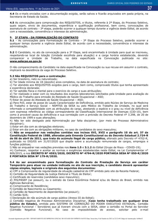 E X E C U T I V O
37
DIÁRIO OFICIAL DOS PODERES DO ESTADO
Vitória (ES), segunda-feira, 11 de Outubro de 2021.
4.4 Os e-mails enviados com a documentação exigida, serão salvos e ficarão arquivados em pasta própria, na
Secretaria de Estado da Saúde.
4.5 As convocações para comprovação dos REQUISITOS, e títulos, referente à 2ª Etapa, do Processo Seletivo,
quais sejam, envio de documentos, experiência e qualificação profissional, bem como, convocações de
assinatura de contrato - 3ª etapa, poderão ocorrer a qualquer tempo durante a vigência deste Edital, de acordo
com a necessidade, conveniência e interesse da administração.
5. 3ª ETAPA - DA FORMALIZAÇÃO DO CONTRATO
5.1 - As convocações para Formalização de Contrato - 3ª Etapa do Processo Seletivo, poderão ocorrer a
qualquer tempo durante a vigência deste Edital, de acordo com a necessidade, conveniência e interesse da
administração.
5.2 O Candidato, no ato da convocação para a 3ª Etapa, será encaminhado à Unidade para qual se inscreveu,
respeitando-se local de lotação (Unidade escolhida para atuação) e a carga horária estabelecida, devendo
comparecer a Unidade de Trabalho, na data especificada na Convocação publicada no site:
www.selecao.es.gov.br
O não comparecimento do Candidato na data especificada na Convocação ou sua recusa em assumir o contrato,
implicará na desistência da vaga do Processo Seletivo.
5.3 São REQUISITOS para a contratação:
a) Ser brasileiro, nato ou naturalizado;
b) Ter Idade mínima de 18 (dezoito) anos completos, na data de assinatura do contrato;
c) Ter atendido aos REQUISITOS exigidos para o cargo, bem como, comprovado títulos que tenha apresentado
e experiência declarada;
d) Ter aptidão física e mental para o exercício do cargo e suas atribuições;
e) Ter realizado e estar com os resultados dos exames laboratoriais solicitados pela Unidade para avaliação do
Médico do Trabalho para emissão do Atestado de Saúde Ocupacional – ASO;
f) Estar de posse do Atestado de Saúde Ocupacional – ASO;
g) Para PcD, estar de posse do Laudo Caracterizador de Deficiência, emitido pelo Núcleo de Serviço de Medicina
do Trabalho e Serviço Social – NSMTSS da SESA ou pelo Médico do Trabalho da Unidade, no qual será
informado a compatibilidade com as atribuições do cargo, atestando a espécie e o grau ou nível da deficiência
com expressa referência ao código correspondente da Classificação Internacional de Doenças (CID-10), bem
como à provável causa da deficiência e sua correlação com a previsão do Decreto Federal nº 3.298, de 20 de
dezembro de 1999 e suas alterações;
h) Não ter sido desligado pela Administração por falta disciplinar, (por meio de Processo Administrativo
disciplinar);
i) Estar em dia com as obrigações eleitorais;
j) Estar em dia com as obrigações militares, no caso de candidatos do sexo masculino;
k) Não se enquadrar nas vedações contidas nos incisos XVI, XVII e parágrafo 10 do art. 37 da
Constituição Federal de 1988, alteradas pela Emenda Constitucional ou do Decreto Estadual 2.724-R
de 06 de abril de 2011, que trata do acúmulo ilegal de cargo público, alterado pelo Decreto nº 4702-R,
publicado no DIO/ES em 31/07/2020 que dispõe sobre a acumulação remunerada de cargos, empregos e
funções públicas;
l) Não se enquadrar nas vedações previstas nos itens 1.5 e 3.1.2 do Edital (Grupo de Risco - COVID-19);
m) Conhecer, respeitar e aceitar as normas e exigências estabelecidas neste Edital, na Lei Complementar n°
809/2015, e nos DECRETO Nº 4593/2020, DECRETO Nº 4794-R/2020 PORTARIA SESA Nº 050-R/2020
E PORTARIA SESA Nº 179-R/2020.
5.4 Ao ser encaminhado para formalização do Contrato de Prestação de Serviço em caráter
Temporário para atuar na unidade indicada no ato de sua inscrição, o candidato deverá apresentar
cópias simples, legíveis e originais dos seguintes documentos:
a) CPF e Comprovante de regularidade da situação cadastral do CPF emitido pelo site da Receita Federal;
b) Certidão de Regularidade da Justiça Eleitoral e Título de Eleitor;
c) Certificado de reservista (candidatos sexo masculino);
d) PIS/PASEP (se possuir), ou o extrato da Caixa Econômica Federal e/ou do Banco do Brasil, emitido nas
Agências Bancárias;
e) Comprovante de Residência;
f) Certidão de Nascimento ou Casamento;
g) Certidão de Nascimento de dependentes (se possuir);
h) Cartão SUS;
i) Declaração de não acúmulo de cargo público (Anexo III do Edital);
j) Certidão negativa de Processo Administrativo Disciplinar, (Caso tenha trabalhado em qualquer área
pública do Estado), emitida pelo SISTEMA DE CORREIÇÃO DO PODER EXECUTIVO ESTADUAL. Certidão
Negativa Funcional – Servidores que já tiveram vínculo com a SESA, obter a certidão no Portal do Servidor
(Certidão Negativa Funcional). No caso de impossibilidade de acesso, solicitar pelo e-mail
Assinado digitalmente pelo DIO - DEPARTAMENTO DE IMPRENSA OFICIAL DO ESTADO DO ESPÍRITO SANTO Data: Sexta-feira, 8 de Outubro de 2021 às 22:23:48 Código de Autenticação: 8c886e5f
 