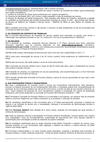 38
DIÁRIO OFICIAL DOS PODERES DO ESTADO E X E C U T I V O
Vitória (ES), segunda-feira, 11 de Outubro de 2021.
corregedoria@saude.es.gov.br, indicando Nome, CPF e número funcional;
k) Certidão de Regularidade junto ao Conselho de Classe e Carteira do Conselho de Classe; (para profissionais
com registro obrigatório);
l) Carteira do Conselho de Classe (para profissionais com registro obrigatório);
m) Carteira de Identidade (RG), com número, órgão expedidor e data de expedição da mesma;
n) Original do Atestado de Saúde Ocupacional - ASO expedido pelo Médico do Trabalho, declarando a aptidão
do candidato ao desempenho das funções profissionais inerentes ao cargo). O ASO - será emitido pelo Núcleo
de Serviço de Medicina do Trabalho e Serviço Social – NSMTSS da SESA ou pelo Médico do Trabalho da
Unidade.
5.5 O candidato que firmar contrato e não assumir o exercício na data estabelecida no ato da convocação terá
o contrato tornado sem efeito.
6. DA CESSAÇÃO DO CONTRATO DE TRABALHO
6.1 O Contrato Administrativo de Prestação de Serviço, poderá será rescindido ou extinto, sem direito a
indenização nas hipóteses previstas no Art. 14, incisos de I a IV da Lei Complementar nº 809/2015.
7. DO RECURSO
7.1 É facultado ao candidato, apresentar Recurso referente à 2ª Etapa, devendo para tanto, preencher
formulário específico que se encontra disponível no site www.selecao.es.gov.br, enviando-o,
exclusivamente por e-mail, o mesmo e-mail utilizado para encaminhar documentação comprobatória quando
Convocado para a 2ª Etapa do Processo Seletivo.
7.2 Não serão aceitas interposições de Recursos por outro meio que não o especificado no item 7.1.
7.3 O prazo para interposição de recurso é de 24 (vinte e quatro) horas posteriores ao indeferimento na 2ª
Etapa.
7.4 Na fase do recurso, não serão aceitos o envio de novos documentos.
7.5 A Comissão de Processo Seletivo terá o prazo de até 03 (três) dias úteis, após o recebimento do recurso
para análise e decisão recursal.
7.6 A decisão de consenso, no julgamento do recurso apresentado, será encaminhada para o e-mail informado
pelo candidato no formulário de recurso.
7.7 A decisão tomada pela Comissão do Processo Seletivo, acerca do recurso apresentado de que trata o item
7.5 é irrecorrível.
8. DAS DISPOSIÇÕES FINAIS E TRANSITÓRIAS
8.1 Caso o desligamento do Contrato venha a ocorrer por Conveniência Administrativa, falta disciplinar,
previsto no Regime Disciplinar da Lei Complementar 046/1994, o Candidato poderá ficar incompatibilizado de
participar de novo Processo Seletivo por até de 05 (cinco) anos, a contar da data de sua rescisão contratual, ou
seja, ficará impedido de participar de novo recrutamento, seleção e contratação em regime de designação
temporária, pelo tempo estipulado na conclusão do Processo Administrativo Disciplinar – PAD.
8.2 É facultada à Comissão do Processo Seletivo ou à autoridade a ela superior, em qualquer fase do processo
seletivo, promover diligências com vistas a esclarecer ou a completar a instrução de processo.
8.3 Os candidatos classificados e não convocados para a 2ª Etapa permanecerão compondo o cadastro de
reserva a ser utilizado de acordo com a necessidade, interesse e conveniência da Administração durante a
vigência deste Edital.
8.4 Este Processo Seletivo terá validade de 6 (seis) meses, podendo ser prorrogado por igual período, a
critério da Administração.
8.5 Todas as despesas relativas à participação no Processo Seletivo Simplificado, inclusive gastos com viagens
e/ou hospedagem, envio de correspondências, autenticação de documentos bem como aquelas relativas à
apresentação para contratação correrão às expensas do próprio candidato.
8.6 Os candidatos classificados para os cargos descritos nesse Edital, comporão o cadastro de reserva, mas,
somente poderão vir a ser convocados, após esgotado o cadastro de reserva, a reserva técnica, do Edital
anterior que esteja vigente.
8.7 Eventuais irregularidades e os casos omissos serão analisados, avaliados e decididos pela Comissão de
Processo Seletivo, e pelas instâncias superiores: Chefia de Núcleo Especial, Gerência de Recursos Humanos e,
Assinado digitalmente pelo DIO - DEPARTAMENTO DE IMPRENSA OFICIAL DO ESTADO DO ESPÍRITO SANTO Data: Sexta-feira, 8 de Outubro de 2021 às 22:23:48 Código de Autenticação: 8c886e5f
 
