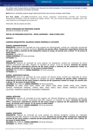 E X E C U T I V O
39
DIÁRIO OFICIAL DOS PODERES DO ESTADO
Vitória (ES), segunda-feira, 11 de Outubro de 2021.
em última, pelo Subsecretário de Estado para Assuntos de Administração e Financiamento da Atenção à Saúde
(SSAFAS), da Secretaria de Estado da Saúde.
8.8 Nenhum candidato poderá alegar desconhecimento das normas contidas neste Edital.
8.9 Fica eleito, como foro competente para dirimir quaisquer controvérsias oriundas dos Contratos
Temporários firmados, o foro da comarca da capital, Vitória - ES, com renúncia expressa a qualquer outro, por
mais especial ou privilegiado que possa ser.
Vitória-ES, 08 de outubro de 2021.
NÉSIO FERNANDES DE MEDEIROS JUNIOR
Secretário de Estado da Saúde
EDITAL DE PROCESSO SELETIVO - NÍVEL SUPERIOR – SESA N°006/2021
ANEXO I
CARGOS/REQUISITOS, SALÁRIO/CARGA HORÁRIA E LOTAÇÃO
CARGO: ADMINISTRADOR
REQUISITO: Diploma de conclusão de curso superior em Administração, emitido por instituição reconhecida
pelo MEC. Registro no Conselho de Classe. Domínio do pacote office. Comprovar experiência mínima de
06 (seis) meses e máxima de 60 (sessenta) meses no cargo, de acordo com a alínea “D’ do anexo II
deste Edital.
SALÁRIO: R$ 4.599,12
CARGA HORÁRIA: 40 horas semanais.
LOTAÇÃO: CA.
CARGO: ARQUITETO
REQUISITO: Diploma de conclusão de curso superior em Arquitetura, emitido por instituição de ensino
superior reconhecida pelo MEC. Registro no Conselho de Classe. Curso de AutoCad. Domínio do pacote
office. Comprovar experiência mínima de 06 (seis) meses e máxima de 60 (sessenta) meses no
cargo, de acordo com a alínea “D’ do anexo II deste Edital.
SALÁRIO: R$ $ 4.599,12; CARGA HORÁRIA: 40 horas semanais.
LOTAÇÃO: CA.
CARGO: ASSISTENTE SOCIAL
REQUISITO: Diploma de conclusão de curso superior em Serviço Social, emitido por instituição de ensino
superior reconhecida pelo MEC. Registro no Conselho de Classe. Domínio do pacote office. Comprovar
experiência mínima de 06 (seis) meses e máxima de 60 (sessenta) meses no cargo, de acordo com
a alínea “D’ do anexo II deste Edital.
SALÁRIO: R$ 4.599,12; CARGA HORÁRIA: 40 horas semanais.
LOTAÇÃO: CA, HABF, HDDS, HEAC, HINSG, HPF, HESVV, HJSN, HMSA, HDAMF, HRAS, HSJC, CAPAAC,
HEMOES, HEMOESSM, HEMOESL, CAPPAC, NREC, SRSC, SRSCI, SRSV, SRSSM, FARMÁCIA CIDADÂ DE
COLATINA, FARMÁCIA CIDADÃ DE CACHOEIRO ITAPEMIRIM.
CARGO: BIÓLOGO
REQUISITO: Diploma de conclusão de curso superior em Ciências Biológicas ou Biomedicina, emitido por
instituição de ensino superior reconhecida pelo MEC. Registro no Conselho de Classe. Domínio do pacote
office. Comprovar experiência mínima de 06 (seis) meses e máxima de 60 (sessenta) meses no
cargo, de acordo com a alínea “D’ do anexo II deste Edital.
SALÁRIO: R$ 4.599,12; CARGA HORÁRIA: 40 horas semanais.
LOTAÇÃO: CA, SRSSM, SRSCI.
CARGO: CONTADOR
REQUISITO: Diploma de conclusão de curso superior em Ciências Contábeis, emitido por instituição
reconhecida pelo MEC. Registro no Conselho de Classe. Domínio do pacote office. Comprovar experiência
mínima de 06 (seis) meses e máxima de 60 (sessenta) meses no cargo, de acordo com a alínea “D’
do anexo II deste Edital.
SALÁRIO: R$ 4.599,12; CARGA HORÁRIA: 40 horas semanais.
LOTAÇÃO: CA, HESVV, HINSG, UIJM.
Assinado digitalmente pelo DIO - DEPARTAMENTO DE IMPRENSA OFICIAL DO ESTADO DO ESPÍRITO SANTO Data: Sexta-feira, 8 de Outubro de 2021 às 22:23:48 Código de Autenticação: 8c886e5f
 