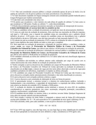 12
7.7.5.1 Não será considerado concurso público a seleção constituída apenas de prova de títulos e/ou de
análise de currículos e/ou de provas práticas e/ou testes psicotécnicos e/ou entrevistas.
7.7.6 Todo documento expedido em língua estrangeira somente será considerado quando traduzido para a
Língua Portuguesa por tradutor juramentado.
7.8 Cada título será considerado uma única vez.
7.9 Os pontos que excederem o valor máximo em cada alínea do quadro do subitem 7.2, bem como os
que excederam os 5,00 pontos fixados no subitem 7.1, serão desconsiderados.
7.10Serão desconsiderados quaisquer documentos anexados ao formulário de interposição de recursos.
8 DOS CRITÉRIOS DE AVALIAÇÃO E DE CLASSIFICAÇÃO
8.1 Todos os candidatos terão a avaliação de potenciais corrigida por meio de processamento eletrônico.
8.2 A nota em cada item da avaliação de potenciais, feita com base nas marcações da folha de respostas,
será igual a: 1,00 ponto, caso a resposta do candidato esteja em concordância com o gabarito oficial
definitivo da prova; –0,50 ponto, caso a resposta do candidato esteja em discordância com o gabarito
oficial definitivo da prova; 0,00 ponto, caso não haja marcação ou haja marcação dupla (C e E).
8.3 O cálculo da nota na avaliação de potenciais (NAP), comum às avaliações de todos os candidatos, será
igual à soma algébrica das notas obtidas em todos os itens que a compõem.
8.4 Será reprovado na avaliação de potenciais e eliminado do concurso público o candidato a todos os
cargos, exceto aos cargos de Procurador do Ministério Público de Contas e de Procurador
Consultivo do Tribunal de Contas, que obtiver nota inferior a 42,00 pontos na avaliação de potenciais.
8.5 Será reprovado na avaliação de potenciais e eliminado do concurso público o candidato aos cargos de
Procurador do Ministério Público de Contas e de Procurador Consultivo do Tribunal de Contas
que obtiver nota inferior a 48,00 pontos na avaliação de potenciais.
8.6 O candidato eliminado na forma dos subitens 8.4 e 8.5 deste edital não terá classificação alguma no
concurso público.
8.6.1 Os candidatos não-incluídos no subitem anterior serão ordenados por cargo de acordo com os
valores decrescentes das notas obtidas na avaliação de potenciais (NAP).
8.7 Serão corrigidas as provas discursivas dos candidatos aos cargos de Procurador do Ministério Público
de Contas e de Procurador Consultivo do Tribunal de Contas aprovados na avaliação de potenciais e
classificados em até dez vezes o número de vagas previsto neste edital, observada a reserva de vagas para
candidatos portadores de deficiência, respeitados os empates na última colocação.
8.7.1 Os candidatos aos cargos de Procurador Consultivo do Tribunal de Contas que não tiverem a sua
prova discursiva corrigida estarão automaticamente eliminados e não terão classificação no concurso.
8.8 A prova discursiva será corrigida conforme critérios a seguir.
8.8.1 A prova discursiva será constituída de elaboração de texto em forma de parecer.
8.8.2 A apresentação textual, a estrutura textual e o domínio do conhecimento jurídico, incluindo a
fundamentação e sua consistência, a capacidade de interpretação e a exposição das idéias, totalizarão a
nota relativa ao domínio do conteúdo (NC), limitada a 30,00 pontos.
8.8.3 A avaliação do domínio da modalidade escrita totalizará o número de erros (NE) do candidato,
considerando-se os aspectos gramaticais, tais como: acentuação, ortografia, pontuação, concordância,
regência, morfossintaxe e propriedade vocabular.
8.8.4 O candidato deverá redigir, no mínimo, trinta e, no máximo, noventa linhas. Qualquer fragmento de
texto além da extensão máxima será desconsiderado.
8.8.5 Será exigido o mínimo de trinta linhas e computado o número total de linhas (TL) efetivamente
escritas pelo candidato. Se TL < 30, será acrescida ao NE a quantidade de erros igual à diferença 30- TL.
8.8.6 Será calculada, então, para cada candidato, a nota na prova discursiva da seguinte forma:
NPD = NC- 10 × NE/TL
8.8.7 Caso NPD seja negativa, caso não haja texto, ou caso haja fuga ao tema, identificação do candidato
fora do local apropriado ou transcrição do texto definitivo a lápis, considerar-se-á NPD igual a zero.
 