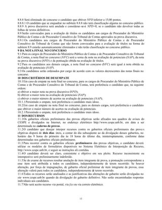 13
8.8.8 Será eliminado do concurso o candidato que obtiver NPD inferior a 15,00 pontos.
8.8.8.1 O candidato que se enquadrar no subitem 8.8.8 não terá classificação alguma no concurso público.
8.8.9 A prova discursiva será anulada e considerar-se-á NPD=0, se o candidato não devolver todas as
folhas de textos definitivos.
8.9 Serão convocados para a avaliação de títulos os candidatos aos cargos de Procurador do Ministério
Público de Contas e de Procurador Consultivo do Tribunal de Contas aprovados na prova discursiva.
8.9.1 Os candidatos aos cargos de Procurador do Ministério Público de Contas e de Procurador
Consultivo do Tribunal de Contas que não forem convocados para a avaliação de títulos na forma do
subitem 8.9 estarão automaticamente eliminados e não terão classificação no concurso público.
9 DA NOTA FINAL NO CONCURSO
9.1 Para os cargos de Procurador do Ministério Público de Contas e de Procurador Consultivo do Tribunal
de Contas, a nota final no concurso (NFC) será a soma da nota na avaliação de potenciais (NAP), da nota
na prova discursiva (NPD) e da pontuação obtida na avaliação de títulos.
9.2 Para os candidatos aos demais cargos, a nota final no concurso (NFC) será igual à nota obtida na
avaliação de potenciais (NAP).
9.3 Os candidatos serão ordenados por cargo de acordo com os valores decrescentes das notas finais no
concurso.
10 DOS CRITÉRIOS DE DESEMPATE
10.1Em caso de empate na nota final no concurso, para os cargos de Procurador do Ministério Público de
Contas e de Procurador Consultivo do Tribunal de Contas, terá preferência o candidato que, na seguinte
ordem:
a) obtiver a maior nota na prova discursiva (NPD);
b) obtiver a maior nota na avaliação de potenciais (NAP);
c) obtiver o maior número de acertos na avaliação de potenciais (NAP);
10.1.1Persistindo o empate, terá preferência o candidato mais idoso.
10.2Em caso de empate na nota final no concurso, para os demais cargos, terá preferência o candidato
que obtiver o maior número de acertos na avaliação de potenciais.
10.2.1Persistindo o empate, terá preferência o candidato mais idoso.
11 DOSRECURSOS
11.1Os gabaritos oficiais preliminares das provas objetivas serão afixados nos quadros de avisos do
CESPE e divulgados na Internet, no endereço eletrônico http://www.cespe.unb.br, em data a ser
determinada no caderno de provas .
11.2O candidato que desejar interpor recursos contra os gabaritos oficiais preliminares das prova s
objetivas disporá de dois dias úteis, a contar do dia subseqüente ao da divulgação desses gabaritos, no
horário das 9 horas do primeiro dia às 18 horas do último dia, ininterruptamente, conforme datas
determinadas nos gabaritos oficiais preliminares.
11.3 Para recorrer contra os gabaritos oficiais preliminares das provas objetivas, o candidato deverá
utilizar os modelos de formulários disponíveis no Sistema Eletrônico de Interposição de Recurso,
http://www.cespe.unb.br, e seguir as instruções ali contidas.
11.4O candidato deverá ser claro, consistente e objetivo em seu pleito. Recurso inconsistente ou
intempestivo será preliminarmente indeferido.
11.5Se do exame de recursos resultar anulação de item integrante de prova, a pontuação correspondente a
esse item será atribuída a todos os candidatos, independentemente de terem recorrido. Se houver
alteração, por força de impugnações, de gabarito oficial preliminar de item integrante de provas, essa
alteração valerá para todos os candidatos, independentemente de terem recorrido.
11.6Todos os recursos serão analisados e as justificativas das alterações de gabarito serão divulgadas no
site www.cespe.unb.br quando da divulgação do gabarito definitivo. Não serão encaminhadas respostas
individuais aos candidatos.
11.7 Não será aceito recurso via postal, via fax ou via correio eletrônico.
 