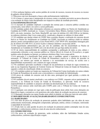 14
11.8Em nenhuma hipótese serão aceitos pedidos de revisão de recursos, recursos de recursos ou recurso
de gabarito oficial definitivo.
11.9Recursos cujo teor desrespeite a banca serão preliminarmente indeferidos.
11.10 A forma e o prazo para a interposição de recursos contra o resultado provisório na prova discursiva
e na avaliação de títulos serão disciplinados nos respectivos editais de resultado provisório.
12 DAS DISPOSIÇÕES FINAIS
12.1A inscrição do candidato implicará a aceitação das normas para o concurso público contidas nos
comunicados, neste edital e em outros a serem publicados.
12.2O candidato poderá obter informações referentes ao concurso público no Núcleo de Atendimento ao
Candidato do CESPE, localizado no Campus Universitário Darcy Ribeiro, Instituto Central de Ciências
(ICC), ala norte, mezanino, Asa Norte, Brasília/DF, por meio do telefone (61) 448–0100 ou via Internet,
no endereço eletrônico http://www.cespe.unb.br, ressalvado o disposto no subitem 6.4 deste edital.
12.3O candidato que desejar relatar ao CESPE fatos ocorridos durante a realização do concurso deverá
fazê-lo ao Núcleo de Atendimento ao Candidato do CESPE, localizado no endereço citado no subitem
anterior, postar correspondência para a Caixa Postal 04521, CEP 70919–970; encaminhar mensagem pelo
fax de número (61) 448–0111; ou enviá-la para o endereço eletrônico sac@cespe.unb.br.
12.4O requerimento administrativo que, por erro do candidato, não for encaminhado ao Núcleo de
Atendimento ao Candidato do CESPE será a ele devolvido sem que haja análise de mérito.
12.5É de inteira responsabilidade do candidato acompanhar a publicação de todos os atos, editais e
comunicados referentes a este concurso público no Diário Oficial do Estado de Pernambuco, os quais
também serão divulgados na Internet, no endereço eletrônico http://www.cespe.unb.br.
12.6A aprovação e a classificação final geram, para o candidato, apenas a expectativa de direito à
nomeação. O Tribunal de Contas do Estado de Pernambuco reserva-se o direito de proceder às
nomeações, em número que atenda ao interesse e às necessidades do serviço, de acordo com a
disponibilidade orçamentária e até o número de vagas existente.
12.7Os candidatos aprovados escolherão a lotação de sua preferência na relação de vagas existentes na
sede ou nas Inspetorias Regionais de Controle Externo do Tribunal de Contas do Estado de Pernambuco,
segundo a ordem de classificação obtida no concurso.
12.7.1O candidato poderá ser lotado nas inspetorias do Tribunal de Contas localizadas em outras cidades
do Estado de Pernambuco de acordo com a conveniência e a necessidade da Administração.
12.8O prazo de validade do concurso será de dois anos, prorrogável por igual período, a critério da
Administração.
12.9O candidato deverá manter atualizado o seu endereço no CESPE, enquanto estiver participando do
concurso, e no Tribunal de Contas do Estado de Pernambuco, se aprovado. Serão de exclusiva
responsabilidade do candidato os prejuízos advindos da não-atualização de seu endereço.
12.10 Os casos omissos serão resolvidos pelo CESPE junto com o Tribunal de Contas do Estado de
Pernambuco.
12.11 Legislação com entrada em vigor após a data de publicação deste edital, bem como alterações em
dispositivos legais e normativos a ele posteriores não serão objeto de avaliação nas provas do concurso.
12.12 Quaisquer alterações nas regras fixadas neste edital só poderão ser feitas por meio de outro edital.
13 DOS OBJETOS DE AVALIAÇÃO (HABILIDADES E CONHECIMENTOS)
13.1 HABILIDADES
13.1.1Os itens da prova de avaliação de potenciais poderão aferir habilidades que vão além de mero
conhecimento memorizado, abrangendo compreensão, aplicação, análise, síntese e avaliação, valorizando
a capacidade de raciocínio.
13.1.2Cada item ou cada questão da prova de avaliação de potenciais poderá contemplar mais de uma
habilidade e conhecimentos relativos a mais de uma área de conhecimento.
13.2 CONHECIMENTOS
13.2.1Na prova de avaliação de potenciais, serão avaliados, além das habilidades listadas acima,
conhecimentos, conforme especificação a seguir.
 