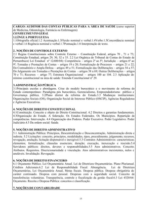 15
CARGO: AUDITOR DAS CONTAS PÚBLICAS PARA A ÁREA DE SAÚDE (curso superior
de Medicina, Odontologia, Farmácia ou Enfermagem)
CONHECIMENTO GERAL
1.LÍNGUA PORTUGUESA
1.1Ortografia oficial.1.2 Acentuação.1.3Flexão nominal e verbal.1.4Verbo.1.5Concordância nominal
e verbal.1.6 Regência nominal e verbal.1.7Pontuação.1.8 Interpretação de texto.
2. NOÇÕES DE CONTROLE EXTERNO
2.1 Regras Constitucionais sobre Controle Externo – Constituição Federal, artigos 70 , 71 e 73;
Constituição Estadual, artigos 29, 30, 32 e 33. 2.2 Lei Orgânica do Tribunal de Contas do Estado de
Pernambuco( Lei Estadual nº 12.600/04): Competência – artigos 2º ao 5º; Jurisdição – artigos 6º ao
9º; Tomadas e Prestações de Contas – artigos 19 e 20; Formalização de Processos – artigos 21 e 22;
Do Contraditório e Ampla Defesa – artigos 49 a 51; Formalização das Deliberações – artigos 54 a 57;
Do Julgamento em Tomadas e Prestações de Contas - artigos 58 a 69; Outras Deliberações – artigos
70 e 71; Recursos – artigo 77; Estrutura Organizacional – artigos 100 ao 104. 2.3 Aplicação do
mínimo constitucional na área de saúde: Emenda Constitucional nº 29.
3.ADMINISTRAÇÃO PÚBLICA
3.1Principais escolas e abordagens. Crise do modelo burocrático e o movimento de reforma do
Estado contemporâneo: Paradigma pós burocrático, Gerencialismo, Empreendedorismo público e
Governança pública. 3.2Plano diretor da reforma do Estado.3.3 Mudanças institucionais:
Organizações Sociais (OS), Organização Social de Interesse Público (OSCIP), Agências Reguladoras
e Agências Executivas.
4. NOÇÕES DE DIREITO CONSTITUCIONAL
4.1Constituição. Conceito e objeto do Direito Constitucional. 4.2 Direitos e garantias fundamentais.
4.3Organização do Estado. A federação. Os Estados Federados. Os Municípios. Repartição de
competências. Intervenção. 4.4 Organização dos Poderes. Poder Executivo. Poder Legislativo. Poder
Judiciário.4.5 Da ordem social: Saúde.
5. NOÇÕES DE DIREITO ADMINISTRATIVO
5.1 Administração Pública: Princípios, Descentralização e Desconcentração, Administração direta e
indireta. 5.2 Licitações: conceito, princípios, modalidades, tipos, procedimento, julgamento, recursos,
revogação, anulação, licitação dispensável e inexigível.5.3 Contratos Administrativos: características;
elementos; formalização; cláusulas essenciais; duração; execução, inexecução e rescisão.5.4
Servidores públicos: direitos, deveres e responsabilidades.5.5 Atos administrativos. Conceito.
Atributos. Requisitos. Discricionariedade e vinculação. Atos administrativos inexistentes, nulos e
anuláveis. Invalidação. Revogação.
6. NOÇÕES DE DIREITO FINANCEIRO
6.1 Orçamento Público. Lei Orçamentária Anual. Lei de Diretrizes Orçamentárias. Plano Plurianual.
Créditos Adicionais.6.2 Lei de Responsabilidade Fiscal: Abrangência, Lei de Diretrizes
Orçamentárias, Lei Orçamentária Anual, Metas fiscais. Despesa pública. Despesa obrigatória de
caráter continuado. Despesa com pessoal. Despesas com a seguridade social. Conceito de
transferências voluntárias. Transparência, controle e fiscalização da gestão fiscal.6.3 Lei 4320/64:
Orçamento. Receita e Despesa Pública: conceitos e classificação.
7. NOÇÕES DE CONTABILIDADE
 
