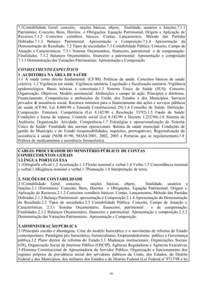 16
7.1Contabilidade Geral: conceito, noções básicas, objeto, finalidade, usuários e funções.7.1.1
Patrimônio: Conceito, Bens, Direitos e Obrigações. Equação Patrimonial, Origem e Aplicação de
Recursos.7.1.2 Conceitos contábeis básicos: Contas, Lançamentos, Método das Partidas
Dobradas.7.1.3 Balanço Patrimonial: Apresentação e Composição.7.1.4 Apresentação da
Demonstração do Resultado. 7.2 Tipos de sociedades.7.3 Contabilidade Pública: Conceito, Campo de
Atuação e Características. 7.3.1 Sistema Orçamentário, financeiro, patrimonial e de compensação:
Finalidades. 7.3.2 Balanços Orçamentário, financeiro e patrimonial: Apresentação e composição
7.3.3 Demonstração das Variações Patrimoniais: Apresentação e Composição
CONHECIMENTO ESPECÍFICO
1 .AUDITORIA NA ÁREA DE SAÚDE
1.1 A saúde como direito fundamental. (CF/88). Políticas de saúde. Conceitos básicos de saúde
coletiva. 1.2 Vigilância em saúde. Vigilância sanitária. Legislação e fiscalização sanitária .Vigilância
epidemiológica. Bases teóricas e conceituais.1.3 Sistema Único de Saúde (SUS): Conceito.
Organização. Objetivos. Modelo assistencial. Atribuições e campo de ação. Princípios e diretrizes.
Financiamento. Competências e atribuições da União, dos Estados e dos Municípios. Serviços
privados de assistência social. Recursos mínimos para o financiamento das ações e serviços públicos
de saúde (CF/88, Lei 8.080/90 e Emenda Constitucional 29).1.4 Conselho de Saúde: Definição.
Composição. Estrutura. Competência (Lei 8.142/90 e Resolução 33/92).1.5 Fundo de Saúde:
Condições e forma de repasse. Controle social (Lei 8.142/90 e Decreto 1.232/94).1.6 Sistema de
Auditoria: Organização. Atividade. Competência.1.7 Estratégias e operacionalização do Sistema
Único de Saúde: Finalidade das normas operacionais. Sistema de saúde municipal. Condições de
gestão do Município e do Estado (responsabilidades, requisitos, prerrogativas). Regionalização da
assistência à saúde (NOB 01/96, NOAS/2001, 2002, 2003 e Portarias que as regulamentam).1.8
Política de medicamentos e assistência farmacêutica.
CARGO: PROCURADOR DO MINISTÉRIO PÚBLICO DE CONTAS
CONHECIMENTOS GERAIS
1.LÍNGUA PORTUGUESA
1.1Ortografia oficial.1.2 Acentuação.1.3 Flexão nominal e verbal.1.4 Verbo.1.5 Concordância nominal
e verbal.1.6Regência nominal e verbal.1.7Pontuação.1.8 Interpretação de texto.
2. NOÇÕES DE CONTABILIDADE
2.1Contabilidade Geral: conceito, noções básicas, objeto, finalidade, usuários e
funções.2.1.1Patrimônio: Conceito, Bens, Direitos e Obrigações. Equação Patrimonial, Origem e
Aplicação de Recursos.2.1.2 Conceitos contábeis básicos: Contas, Lançamentos, Método das Partidas
Dobradas.2.1.3 Balanço Patrimonial: apresentação e Composição.2.1.4 Apresentação da Demonstração
do Resultado.2.2 Tipos de sociedades.2.3 Contabilidade Pública: Conceito, Campo de Atuação e
Características. 2.3.1 Sistema Orçamentário, financeiro, patrimonial e de compensação:
Finalidades.2.3.2 Balanços Orçamentário, financeiro e patrimonial: Apresentação e composição.2.3.3
Demonstração das Variações Patrimoniais: Apresentação e Composição.
3.ADMINISTRAÇÃO PÚBLICA
3.1Principais escolas e abordagens. Crise do modelo burocrático e o movimento de reforma do Estado
contemporâneo: Paradigma pós burocrático, Gerencialismo, Empreendedorismo público e Governança
pública.3.2 Plano diretor da reforma do Estado.3.3 Mudanças institucionais: Organizações Sociais
(OS), Organização Social de Interesse Público (OSCIP), Agências Reguladoras e Agências Executivas.
3.4Sistema Constitucional de Aposentadoria do Servidor Público. Organização e funcionamento dos
regimes próprios de previdência social dos servidores públicos da União, dos Estados, do Distrito
Federal e dos Municípios, dos militares dos Estados e do Distrito Federal (Lei Federal nº 9717/98 e lei
 