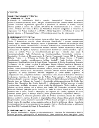 17
nº 10887/04).
CONHECIMENTOS ESPECÍFICOS
1. CONTROLE EXTERNO
1.1Controle da Administração Pública: conceito; abrangência.1.2 Sistemas de controle
externo.1.3Controle externo no Brasil.1.4.Regras constitucionais sobre controle externo: Fiscalização
contábil, financeira, orçamentária, operacional e patrimonial.1.5 Tribunais de Contas: Funções,
natureza jurídica e eficácia das decisões.1.6.Controle de constitucionalidade e os Tribunais de
Contas.1.7Tribunal de Contas do Estado de Pernambuco: Natureza, competência e jurisdição.Lei
Orgânica do TCE-PE (Lei Estadual nº 12.600/04). 1.8 Poder Legislativo e os Tribunais de Contas. 1.9
Controle interno e os Tribunais de Contas. 1.10Competência para revisão dos próprios atos.
2. DIREITO CONSTITUCIONAL
2.1 Direito Constitucional: conceito, origem, formação, objeto, fontes e relações com outros ramos do
Direito.2.2 Constituição: conceito, objeto, elementos, classificação.2.3 Normas constitucionais:
estrutura lógica, interpretação, integração, eficácia e aplicabilidade. Hierarquia das normas jur ídicas;
classificação das normas constitucionais.2.4 Formação da Constituição. Poder Constituinte. Teoria da
Recepção.Poder Reformador e suas limitações. Reforma e Revisão. Emendas à Constituição. Mutações
Constitucionais.2.5 Rigidez e Supremacia Constituc ional. Controle de Constitucionalidade. Tipos e
sistemas de controle. Vícios de inconstitucionalidade por ação e omissão. Ação Direta de
Inconstitucionalidade. Ação Declaratória de Constitucionalidade. Interpretação conforme a
Constituição. Argüição de Descumprimento de Preceito Fundamental. Súmula 347 do Supremo
Tribunal Federal e os Tribunais de Contas dos Estados.2.6 Regras, Normas e Princípios
Constitucionais: conceito; conteúdo;natureza jurídica; função.2.7 Estado Brasileiro: objetivos e
fundamentos. República Federativa do Brasil. Estado Democrático de Direito. Princípio da Separação
dos Poderes: funções típicas e atípicas de cada poder. Regime Político.Conceitos de Democracia
Representativa e Participativa.2.8 Direitos e garantias fundamentais: conceito, evolução
histórica.Direitos e deveres individuais e coletivos. Proteção judicial dos Direitos fundamentais. Ações
constitucionais. Direitos sociais. Nacionalidade e cidadania. Direitos políticos. Partidos políticos.2.9.
Organização do Estado Brasileiro: entidades integrantes do Estado Federal. Repartição de
competências e bens. Competência material e Legislativa da União, Estados e Municípios. Intervenção
nos Estados e Municípios. 2.10 Organização dos Poderes. Poder Legislativo; Poder Executivo; Poder
Judiciário; Funções essenciais à justiça. Atuação do Ministério Público Estadual e Ministério Público
Especial junto aos Tribunais de Contas.2.11 Organização político-administrativa: Da União; Dos
Estados; Dos Municípios; Do Distrito Federal.2.12 Administração Pública: conceito, princípios
constitucionais e entidades integrantes; regime jurídico da Administração Pública; órgãos e agentes
públicos; servidores públicos civis e militares dos Estados.2.13 Tributação e orçamento. Sistema
Tributário Nacional: princípios gerais; limitações ao poder de tributar; repartição da competência
tributária entre a União, Estados e Municípios; dos impostos dos Estados; repartição da receita
tributária; normas gerais de finanças Públicas; planos governamentais e orçamentos públicos.2.14
Ordem Econômica e financeira: princípios gerais da atividade econômica; atuação do Estado no
domínio econômico; exercício do direito de propriedade; política urbana; política agrícola e fundiária;
desapropriações; sistema financeiro nacional.2. 15 Ordem Social: princípios e objetivos da Ordem
Social; sistema de seguridade social; educação, cultura e desporto; política de ciência e tecnologia;
comunicação social; meio ambiente; das normas especiais relativas à família, à criança, ao adolescente
e ao idoso.2.16 Constituição do Estado de Pernambuco de 1989.
3. DIREITO ADMINISTRATIVO
3.1 Função Administrativa. Regime jurídico-administrativo. Princípios da Administração Pública.
Poderes, garantias e prerrogativas da Administração. Poder Normativo. Poder Disciplinar. Poder
 