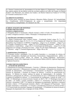 20
9.1 Sistema Constitucional de Aposentadoria do Servidor Público.9.2 Organização e funcionamento
dos regimes próprios de previdência social dos servidores públicos da União, dos Estados, do Distrito
Federal e dos Municípios, dos militares dos Estados e do Distrito Federal (Lei Federal nº 9.717/98).
9.3 Emenda Constitucional nº 41/03.
10. DIREITO ELEITORAL
10.1Noções gerais. Estrutura da Justiça Eleitoral e Ministério Público Eleitoral. 10.2 Inelegibilidade.
Lei Complementar 64/90.10.3Julgamento de contas e inelegibilidade. 10.4 Improbidade
Administrativa e inelegibilidade. 10.5 Súmula 01 do TSE.
CARGO: ANALISTA DE SISTEMAS
CONHECIMENTO GERAL
1.LÍNGUA PORTUGUESA
1.1Ortografia oficial.1.2 Acentuação.1.3Flexão nominal e verbal.1.4 Verbo.1.5Concordância nominal
e verbal.1.6 Regência nominal e verbal.1.7Pontuação.1.8 Interpretação de texto.
2. NOÇÕES DE CONTROLE EXTERNO
2.1 Regras Constitucionais sobre Controle Externo – Constituição Federal, artigos 70, 71 e 73;
Constituição Estadual, artigos 29, 30, 32 e 33. 2.2 Lei Orgânica do Tribunal de Contas do Estado de
Pernambuco (Lei Estadual nº 12.600/04): Competência – artigos 2º ao 5º; Jurisdição – artigos 6º ao
9º; Tomadas e Prestações de Contas – artigos 19 e 20; Formalização de Processos – artigos 21 e 22;
Contraditório e Ampla Defesa – artigos 49 a 51; Formalização das Deliberações – artigos 54 a 57; Do
Julgamento em Tomadas e Prestações de Contas - artigos 58 a 69; Outras Deliberações – artigos 70 e
71; Recursos – artigo 77; Estrutura Organizacional – artigos 100 ao 104.
3.ADMINISTRAÇÃO PÚBLICA
3.1.Principais escolas e abordagens. Crise do modelo burocrático e o movimento de reforma do
Estado contemporâneo: Paradigma pós burocrático, Gerencialismo, Empreendedorismo público e
Governança pública.3.2.Plano diretor da reforma do Estado.3.3Mudanças institucionais:
Organizações Sociais (OS), Organização Social de Interesse Público (OSCIP), Agências Reguladoras
e Agências Executivas.
CONHECIMENTO ESPECÍFICO
1. ANÁLISE DE SISTEMAS
1.1Planejamento de Sistemas de Informação - Conceitos. 1.2Métodos de planejamento. Planejamento
estratégico empresarial. 1.3Planejamento estratégico de informação. 1.4Integração dos elementos das
camadas de planejamento. 1.5Levantamento e Gerenciamento de Requisitos. 1.6Arquiteturas de
sistemas de informação. 1.7Gerência de Projetos de Software - Conceitos de gerenciamento de
projetos. 1.8 Métricas de sistema: métricas de projeto, de implementação e de resultados. 1.9
Estimativa e planejamento de software. 1.10 Gerenciamento de risco.1.11Parâmetros de desempenho
e garantia de qualidade de software. 1.12 Gerenciamento de configuração e controle de versão. 1.13
UML.1.14 Metodologias de desenvolvimento baseado em RUP e XP. 1.15 Modelagem funcional e
de dados. 1.16 Análise e projeto orientados a objetos.1.17. Ferramentas de desenvolvimento de
software e ferramentas CASE. 1.18 Aspectos de linguagens de programação, algoritmos e estruturas
de dados e objetos. 1.19 Programação orientada a objetos. 1.20 Linguagens de Programação - Tipos
de dados elementares e estruturados. 1.21 Funções e procedimentos.Estruturas de controle de fluxo.
1.22 Caracterização das principais linguagens de programação. 1.23Ambientes de desenvolvimento e
linguagens de programação (Java, Linguagens de Script, HTML).
 