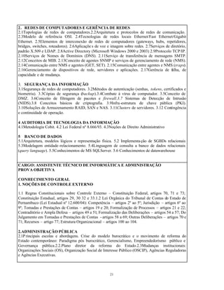 21
2. REDES DE COMPUTADORES E GERÊNCIA DE REDES
2.1Topologias de redes de computadores.2.2Arquitetura e protocolos de redes de comunicação.
2.3Modelo de referência OSI. 2.4Tecnologias de redes locais Ethernet/Fast Ethernet/Gigabit
Ethernet. 2.5Elementos de interconexão de redes de computadores (gateways, hubs, repetidores,
bridges, switches, roteadores). 2.6Aplicaçõe s de voz e imagem sobre redes. 2.7Serviços de diretório,
padrão X.509 e LDAP. 2.8Active Directory (Microsoft Windows 2000 e 2003) 2.9Protocolo TCP/IP.
2.10Serviços de Nomes de Domínios (DNS). 2.11Serviço de transferência de mensagens SMTP.
2.12Conceitos de MIB. 2.13Conceito de agentes SNMP e serviços de gerenciamento de rede (NMS).
2.14Comunicação entre NMS e agentes (GET, SET). 2.15Comunicação entre agentes e NMS (traps).
2.16Gerenciamento de dispositivos de rede, servidores e aplicações. 2.17Gerência de falha, de
capacidade e de mudança.
3. SEGURANÇA DA INFORMAÇÃO
3.1Segurança de redes de computadores. 3.2Métodos de autenticação (senhas, tokens, certificados e
biometria). 3.3Cópias de segurança (backup).3.4Combate à vírus de computador. 3.5Conceito de
DMZ. 3.6Conceito de filtragem de pacotes e firewall.3.7 Sistemas de Detecção de Intrusão
(NIDS).3.8 Conceitos básicos de criptografia. 3.9Infra-estrutura de chave pública (PKI).
3.10Soluções de Armazenamento RAID, SAN e NAS. 3.11Clusters de servidores. 3.12 Contingência
e continuidade de operação.
4 AUDITORIA DE TECNOLOGIA DA INFORMAÇÃO
4.1Metodologia Cobit. 4.2 Lei Federal nº 8.666/93. 4.3Noções de Direito Administrativo
5 BANCO DE DADOS
5.1Arquitetura, modelos lógicos e representação física. 5.2 Implementação de SGBDs relacionais
5.3Modelagem entidade-relacionamento. 5.4Linguagem de consulta a banco de dados relacionais
(query language). 5.5Conhecimentos de MS SQLServer. 5.6 Conhecimentos de datawarehouse
CARGO: ASSISTENTE TÉCNICO DE INFORMÁTICA E ADMINISTRAÇÃO
PROVA OBJETIVA
CONHECIMENTO GERAL
1. NOÇÕES DE CONTROLE EXTERNO
1.1 Regras Constitucionais sobre Controle Externo – Constituição Federal, artigos 70, 71 e 73;
Constituição Estadual, artigos 29, 30 32 e 33.1.2 Lei Orgânica do Tribunal de Contas do Estado de
Pernambuco (Lei Estadual nº 12.600/04): Competência – artigos 2º ao 5º; Jurisdição – artigos 6º ao
9º; Tomadas e Prestações de Contas – artigos 19 e 20; Formalização de Processos – artigos 21 e 22;
Contraditório e Ampla Defesa – artigos 49 a 51; Formalização das Deliberações – artigos 54 a 57; Do
Julgamento em Tomadas e Prestações de Contas - artigos 58 a 69; Outras Deliberações – artigos 70 e
71; Recursos – artigo 77; Estrutura Organizacional – artigos 100 ao 104.
2.ADMINISTRAÇÃO PÚBLICA
2.1P rincipais escolas e abordagens. Crise do modelo burocrático e o movimento de reforma do
Estado contemporâneo: Paradigma pós burocrático, Gerencialismo, Empreendedorismo público e
Governança pública.2.2.Plano diretor da reforma do Estado.2.3Mudanças institucionais:
Organizações Sociais (OS), Organização Social de Interesse Público (OSCIP), Agências Reguladoras
e Agências Executivas.
 
